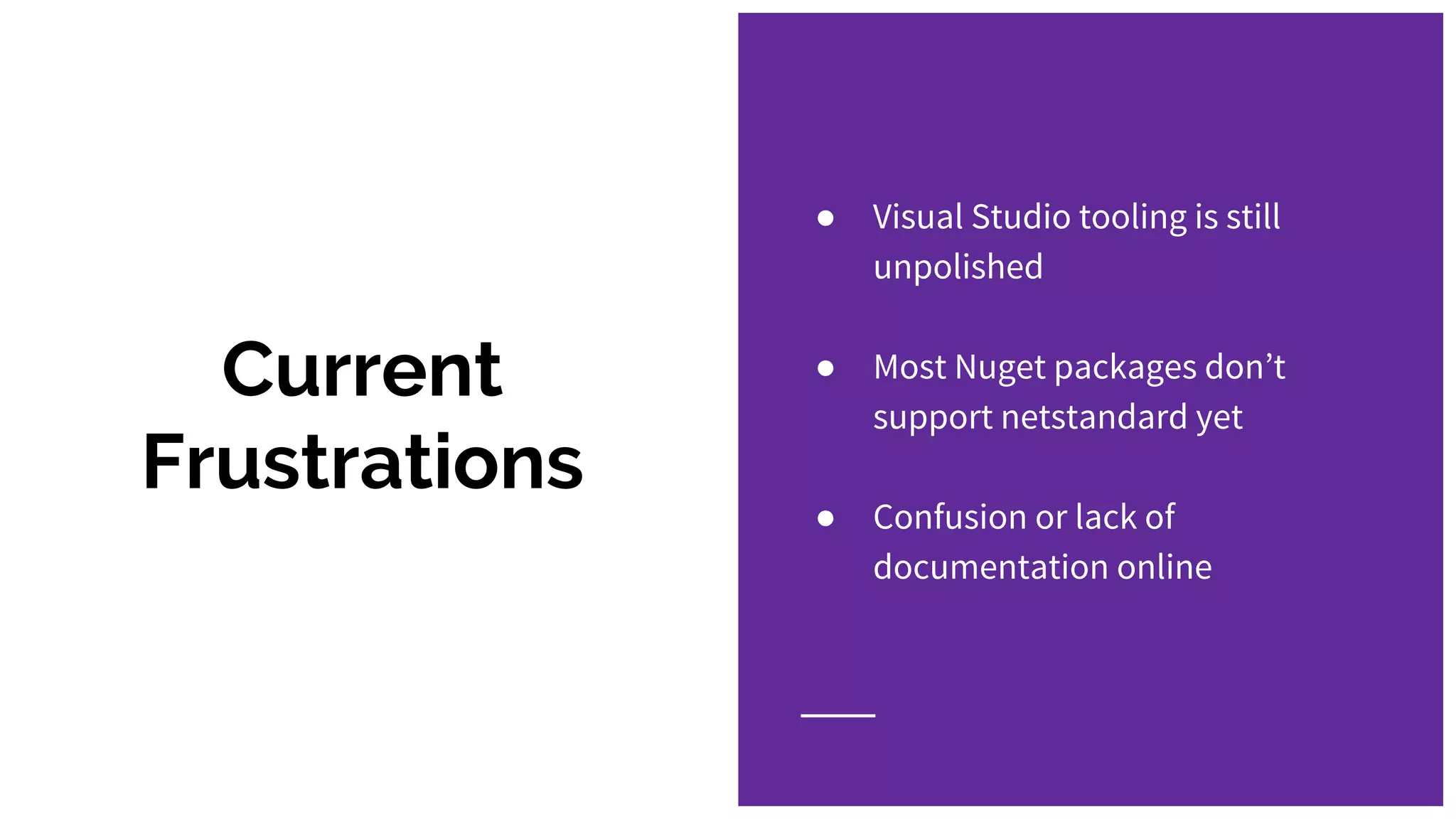 Current
Frustrations
● Visual Studio tooling is still
unpolished
● Most Nuget packages don’t
support netstandard yet
● Confusion or lack of
documentation online
 