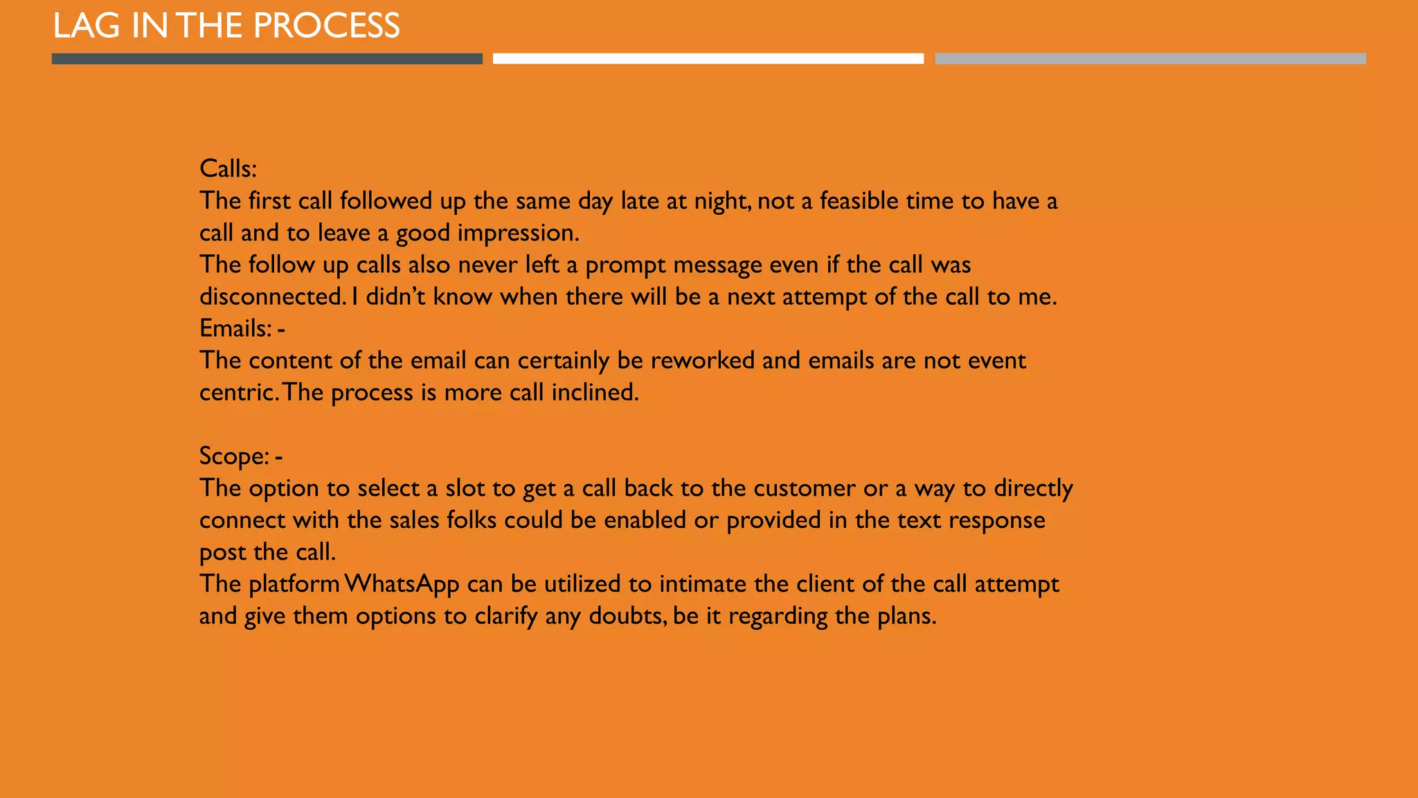 LAG IN THE PROCESS
Calls:
The first call followed up the same day late at night, not a feasible time to have a
call and to leave a good impression.
The follow up calls also never left a prompt message even if the call was
disconnected. I didn’t know when there will be a next attempt of the call to me.
Emails: -
The content of the email can certainly be reworked and emails are not event
centric.The process is more call inclined.
Scope: -
The option to select a slot to get a call back to the customer or a way to directly
connect with the sales folks could be enabled or provided in the text response
post the call.
The platformWhatsApp can be utilized to intimate the client of the call attempt
and give them options to clarify any doubts, be it regarding the plans.
 