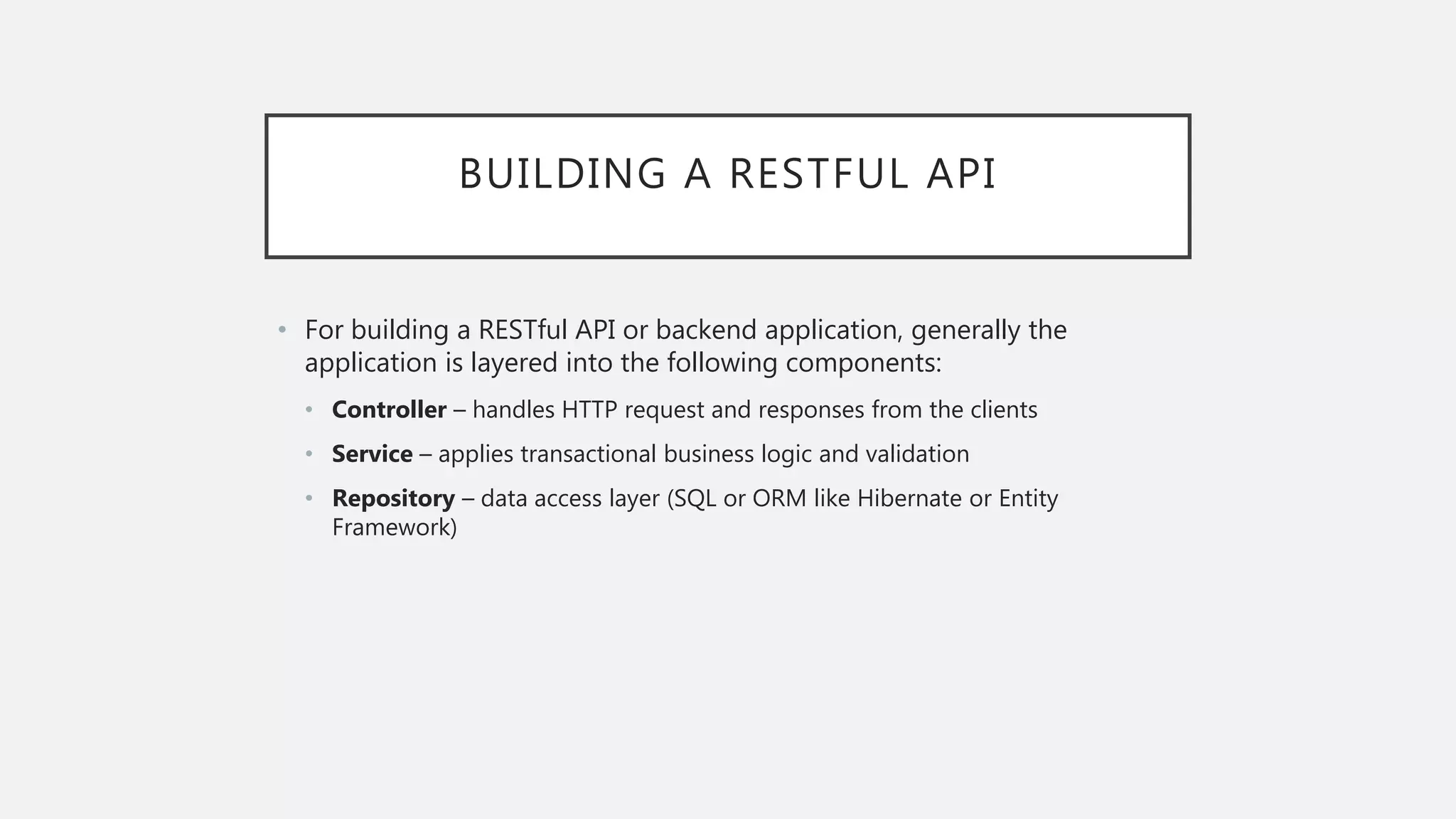 BUILDING A RESTFUL API • For building a RESTful API or backend application, generally the application is layered into the following components: • Controller – handles HTTP request and responses from the clients • Service – applies transactional business logic and validation • Repository – data access layer (SQL or ORM like Hibernate or Entity Framework) 