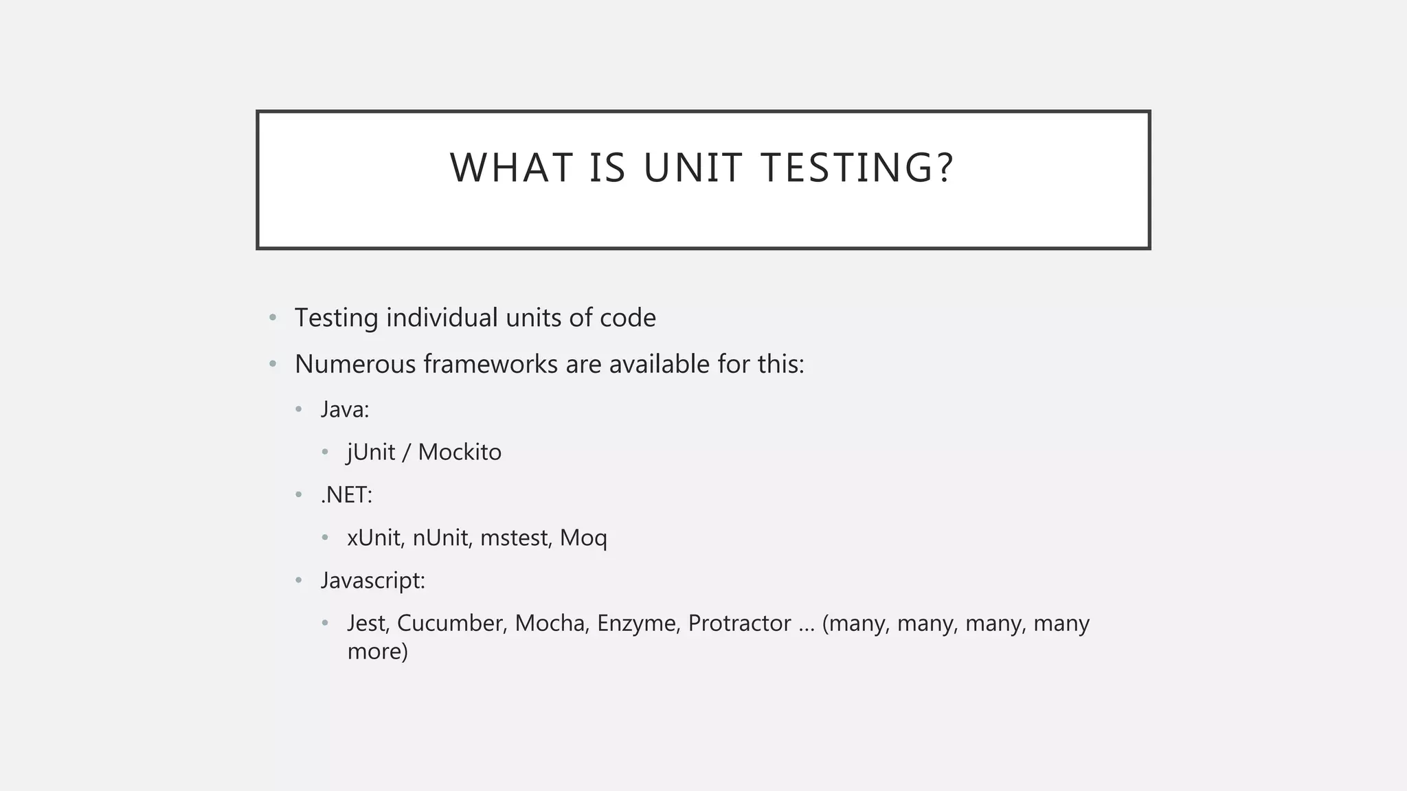 WHAT IS UNIT TESTING? • Testing individual units of code • Numerous frameworks are available for this: • Java: • jUnit / Mockito • .NET: • xUnit, nUnit, mstest, Moq • Javascript: • Jest, Cucumber, Mocha, Enzyme, Protractor … (many, many, many, many more) 