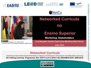 Networked Curricula
no
Ensino Superior
Workshop Stakeholders
Networked Curricula
fostering transnational partnerships in Open and Distance Education and Blended Learning
EC Lifelong Learning Programme: Ref. 510771-LLP-1-2010-1-NL-ERASMUS-EVC, 2009-2012.
Lina Morgado | Sandra Caeiro| Ana Martinho| Alda Pereira
Julho 2012
Morgado, Lina (autor) (2012)
Foto Erato Sarri at Universidade Telemática UNINETTUNO
 