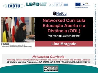 Networked Curricula
Educação Aberta e a
Distância (ODL)
Workshop Stakeholders
Networked Curricula
fostering transnational partnerships in Open and Distance Education and Blended Learning
EC Lifelong Learning Programme: Ref. 510771-LLP-1-2010-1-NL-ERASMUS-EVC, 2009-2012.
Lina MorgadoMorgado, Lina (autor) (2012)
Erato Sarri at Universidade Telemática UNINETTUNO
 