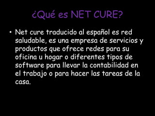 ¿Qué es NET CURE?Net cure traducido al español es red saludable, es una empresa de servicios y productos que ofrece redes para su oficina u hogar o diferentes tipos de software para llevar la contabilidad en el trabajo o para hacer las tareas de la casa.