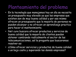 Planteamiento del problemaEn la tecnología que manejamos hoy en día se necesita un presupuesto muy elevado ya que las empresas que existen son de muy buena calidad y por eso mismo ofrecen un presupuesto que la mayoría de personas no pueden alcanzar y no ofrecen un aprendizaje practico para hacer el mantenimiento.Net cure buscara ofrecer productos y servicios de buena calidad que la mayoría de clientes puedan obtener cambiando radicalmente el sector de las telecomunicaciones, así la pregunta que buscaremos resolver es: ¿Cómo ofrecer servicios y productos de buena calidad a un bajo costo y superando las demás empresas?