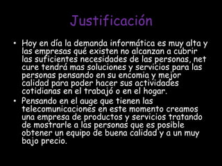 Justificación Hoy en día la demanda informática es muy alta y las empresas qué existen no alcanzan a cubrir las suficientes necesidades de las personas, net cure tendrá mas soluciones y servicios para las personas pensando en su encomia y mejor calidad para poder hacer sus actividades cotidianas en el trabajó o en el hogar.  Pensando en el auge que tienen las telecomunicaciones en este momento creamos una empresa de productos y servicios tratando de mostrarle a las personas que es posible obtener un equipo de buena calidad y a un muy bajo precio. 