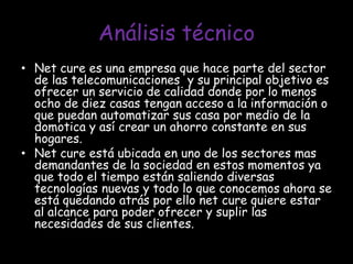 Análisis técnicoNet cure es una empresa que hace parte del sector de las telecomunicaciones  y su principal objetivo es ofrecer un servicio de calidad donde por lo menos ocho de diez casas tengan acceso a la información o que puedan automatizar sus casa por medio de la domotica y así crear un ahorro constante en sus hogares.Net cure está ubicada en uno de los sectores mas demandantes de la sociedad en estos momentos ya que todo el tiempo están saliendo diversas tecnologías nuevas y todo lo que conocemos ahora se está quedando atrás por ello net cure quiere estar al alcance para poder ofrecer y suplir las necesidades de sus clientes.