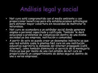 Análisis legal y social Net cure está comprometido con el medio ambiente y con  proporcionar beneficios para ello estableceremos estrategias para obtener mayor cobertura sin necesidad de maltratar la naturaleza.Net cure se acomodara a un estándar social donde generara empleo a personal capacitado y calificado. También  le dará soluciones a problemas de comunicación dentro de una misma sociedad ya sea empresa, institución o comunidad.A partir de esto se puede crear un desempleo indirecto ya que una red estable como lo plantea Net cure en una institución educativa suprimiría la demanda del internet prepagado (café internet), como también disminuiría el servicio de la mensajería física ya que por medio de una red estable de net cure se proporcionaría un compartimiento de datos seguros dentro de una o varias empresas.   
