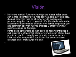 VisiónNet cure mira al futuro y se proyecta metas tales como ser la más importante y la mas califica del país y que cada día nos conozcan mas en el exterior de manera que podamos ampliar nuestro servicio. Partiendo de esta meta esperamos hacer nuevas alianzas con demás empresas que nos permitan aportar nuevos empleos y amplificar más nuestro campo de trabajo.Parte de la estrategia de Net cure es hacer participes a sus clientes y ofrecerles el mejor servicio con el más bajo precio ya que la razón de ser de esta empresa son sus clientes y les compartirá sus éxitos los cuales espera alcanzar en el transcurso del año. 