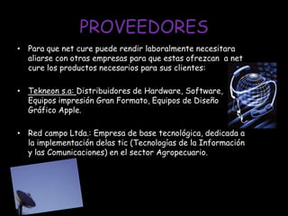 PROVEEDORESPara que net cure puede rendir laboralmente necesitara aliarse con otras empresas para que estas ofrezcan  a net cure los productos necesarios para sus clientes:Tekneon s.a: Distribuidores de Hardware, Software, Equipos impresión Gran Formato, Equipos de Diseño Gráfico Apple.Red campo Ltda.: Empresa de base tecnológica, dedicada a la implementación delas tic (Tecnologías de la Información y las Comunicaciones) en el sector Agropecuario.
