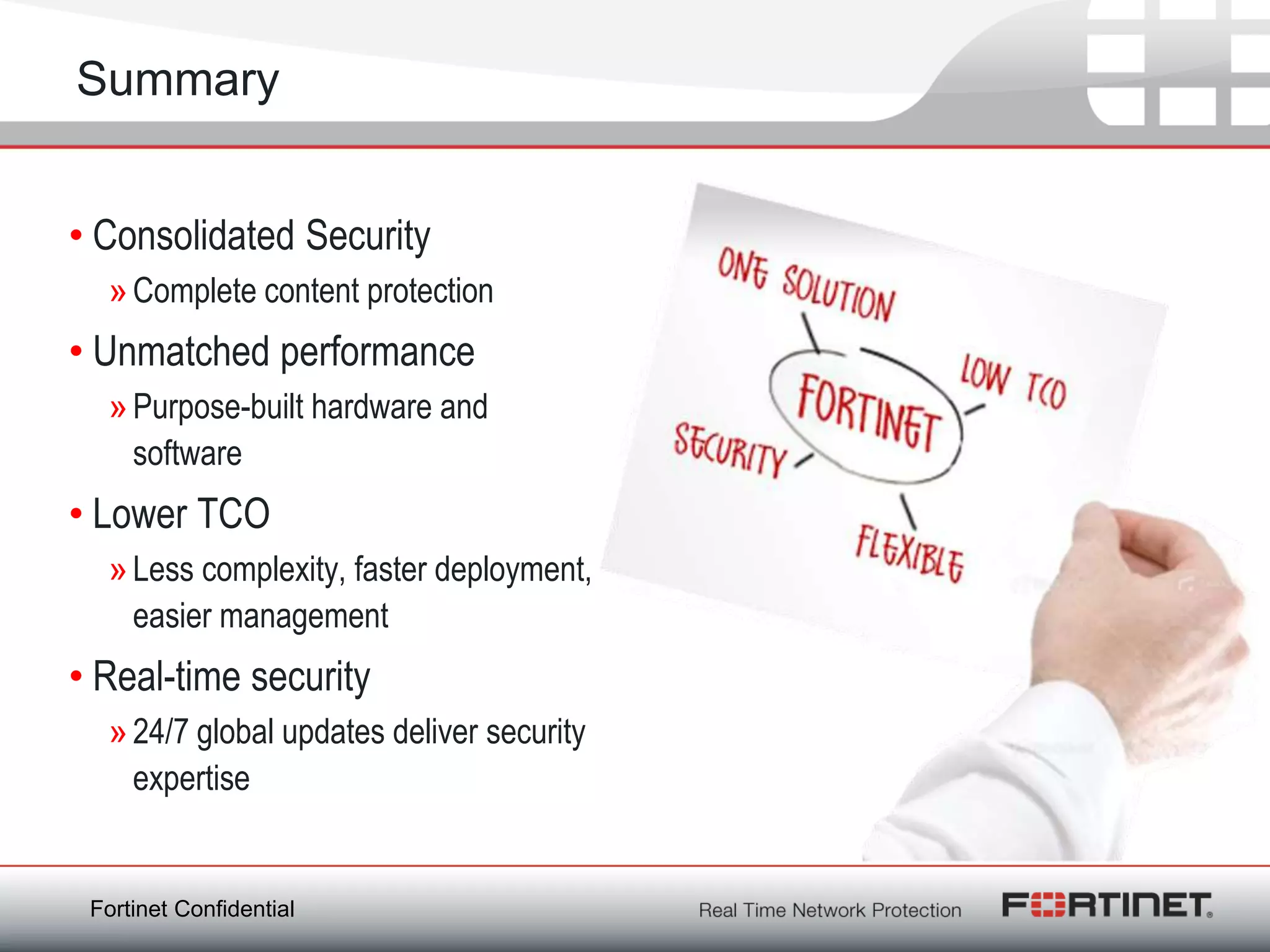 Summary


• Consolidated Security
  » Complete content protection
• Unmatched performance
  » Purpose-built hardware and
    software
• Lower TCO
  » Less complexity, faster deployment,
    easier management
• Real-time security
  » 24/7 global updates deliver security
    expertise


 Fortinet Confidential
 