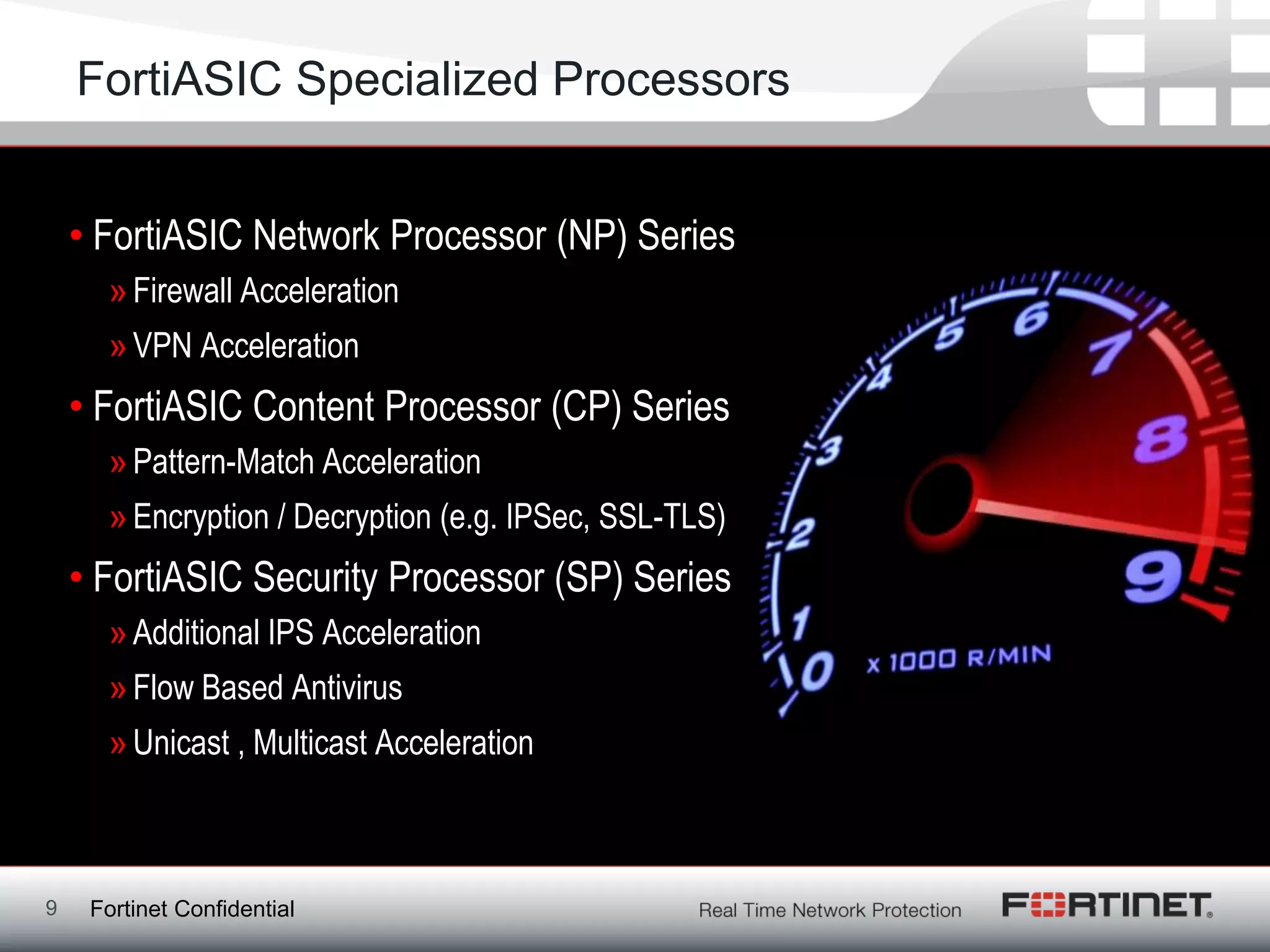 FortiASIC Specialized Processors


    • FortiASIC Network Processor (NP) Series
      » Firewall Acceleration
      » VPN Acceleration
    • FortiASIC Content Processor (CP) Series
      » Pattern-Match Acceleration
      » Encryption / Decryption (e.g. IPSec, SSL-TLS)
    • FortiASIC Security Processor (SP) Series
      » Additional IPS Acceleration
      » Flow Based Antivirus
      » Unicast , Multicast Acceleration



9    Fortinet Confidential
 