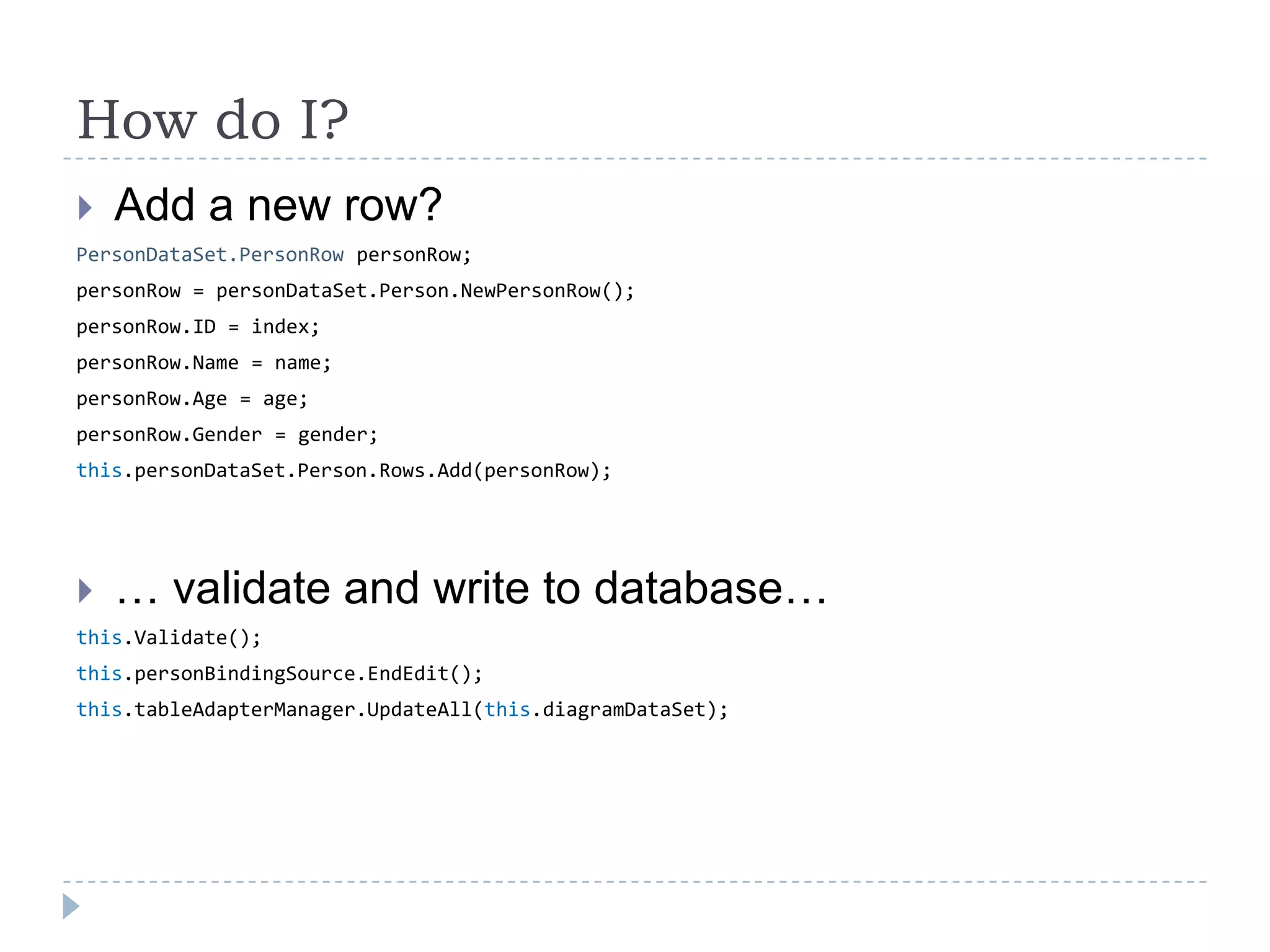 Howdo I?Add a new row?PersonDataSet.PersonRow personRow;personRow = personDataSet.Person.NewPersonRow();personRow.ID = index;personRow.Name = name;personRow.Age = age;personRow.Gender = gender;this.personDataSet.Person.Rows.Add(personRow);… validate and write to database…this.Validate();this.personBindingSource.EndEdit();this.tableAdapterManager.UpdateAll(this.diagramDataSet);