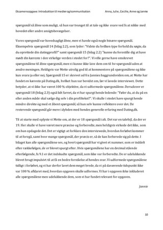 Eksamensopgave:Introduktiontil medierogkommunikation Anna,Julie, Cecilie,Anne ogJannie
10
spørgsmål så åbne som muligt, så hun var tvunget til at tale og ikke svare ved fx at nikke med
hovedet eller andre ansigtsbevægelser.
Vores spørgsmål var hovedsagligt åbne, men vi havde også nogle binære spørgsmål.
Eksempelvis spørgsmål 14 (bilag 2.2), som lyder: ”Vidste du hvilken type forhold du søgte, da
du oprettede din datingprofil?” samt spørgsmål 15 (bilag 2.2) ”kunne du forestille dig at have
mødt din kæreste i den virkelige verden i stedet for?”. Vi ville gerne have omskrevet
spørgsmålene til åbne spørgsmål, men vi kunne ikke lave dem om til hv-spørgsmål uden at
ændre meningen. Heldigvis var Mette utrolig god til at kommentere på spørgsmålene og ikke
kun svare ja eller nej. Spørgsmål 15 er skrevet ud fra Jannies baggrundsviden om, at Mette har
fundet en kæreste på Dating.dk, hvilket hun var bevidst om, før vi lavede interviewet. Dette
betyder, at vi ikke har været 100 % objektive, da vi udformede spørgsmålene. Derudover er
spørgsmål 18 (bilag 2.3) også lidt farvet, da vi har spurgt hende ledende: ”Føler du, at du på en
eller anden måde skal sælge dig selv i din profiltekst?”. Vi skulle i stedet have spurgt hende
mindre direkte og med et åbent spørgsmål, så hun selv kunne reflektere over det. De
resterende spørgsmål går mere i dybden med hendes generelle erfaring med Dating.dk.
Til at starte med oplyste vi Mette om, at der er 18 spørgsmål i alt. Det var en talefejl, da der er
19. Her skulle vi have været mere præcise og forberedte, men heldigvis virkede det ikke, som
om hun opdagede det. Det er vigtigt at forklare den interviewede, hvordan forløbet kommer
til at foregå, samt hvor mange spørgsmål, der præcis er, så de kan forberede sig på dette. I
bilaget kan alle spørgsmålene ses, og hvert spørgsmål har vi givet et nummer, som er inddelt
efter rækkefølgen, de er blevet spurgt efter. Hvis spørgsmålene har en decimal stående
efterfølgende, fx 9.1 er det indskudte spørgsmål, som ikke var forberedte. De er udelukkende
blevet brugt impulsivt til at få en bedre forståelse af hendes svar. Vi udformede spørgsmålene
tidligt i forløbet, og vi har derfor lavet dem meget brede, da vi på daværende tidspunkt ikke
var 100 % afklaret med, hvordan opgaven skulle udformes. Vi har i opgaven ikke inkluderet
alle spørgsmålene men udelukkende dem, som vi har fundet relevant for opgaven.
Jannie
 