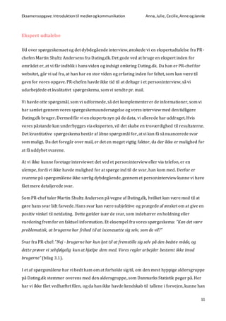 Eksamensopgave:Introduktiontil medierogkommunikation Anna,Julie, Cecilie,Anne ogJannie
11
Ekspert udtalelse
Ud over spørgeskemaet og det dybdegående interview, ønskede vi en ekspertudtalelse fra PR-
chefen Martin Shultz Andersens fra Dating.dk. Det gode ved at bruge en ekspert inden for
området er, at vi får indblik i hans viden og indsigt omkring Dating.dk. Da han er PR-chef for
websitet, går vi ud fra, at han har en stor viden og erfaring inden for feltet, som kan være til
gavn for vores opgave. PR-chefen havde ikke tid til at deltage i et personinterview, så vi
udarbejdede et kvalitativt spørgeskema, som vi sendte pr. mail.
Vi havde otte spørgsmål, som vi udformede, så det komplementerer de informationer, som vi
har samlet gennem vores spørgeskemaundersøgelse og vores interview med den tidligere
Dating.dk bruger. Dermed får vi en eksperts syn på de data, vi allerede har uddraget. Hvis
vores påstande kan underbygges via eksperten, vil det skabe en troværdighed til resultaterne.
Det kvantitative spørgeskema består af åbne spørgsmål for, at vi kan få så nuancerede svar
som muligt. Da det foregår over mail, er det en meget vigtig faktor, da der ikke er mulighed for
at få uddybet svarene.
At vi ikke kunne foretage interviewet det ved et personinterview eller via telefon, er en
ulempe, fordi vi ikke havde mulighed for at spørge ind til de svar, han kom med. Derfor er
svarene på spørgsmålene ikke særlig dybdegående, gennem et personinterview kunne vi have
fået mere detaljerede svar.
Som PR-chef taler Martin Shultz Andersen på vegne af Dating.dk, hvilket kan være med til at
gøre hans svar lidt farvede. Hans svar kan være subjektive og prægede af ønsket om at give en
positiv vinkel til netdating. Dette gælder især de svar, som indebærer en holdning eller
vurdering frem for en faktuel information. Et eksempel fra vores spørgeskema: ”Kan det være
problematisk, at brugerne har frihed til at iscenesætte sig selv, som de vil?”
Svar fra PR-chef: ”Nej - brugerne har kun lyst til at fremstille sig selv på den bedste måde, og
dette prøver vi selvfølgelig kun at hjælpe dem med. Vores regler arbejder bestemt ikke imod
brugerne” (bilag 3.1).
I et af spørgsmålene har vi bedt ham om at forholde sig til, om den mest hyppige aldersgruppe
på Dating.dk stemmer overens med den aldersgruppe, som Danmarks Statistik peger på. Her
har vi ikke fået vedhæftet filen, og da han ikke havde kendskab til tallene i forvejen, kunne han
 