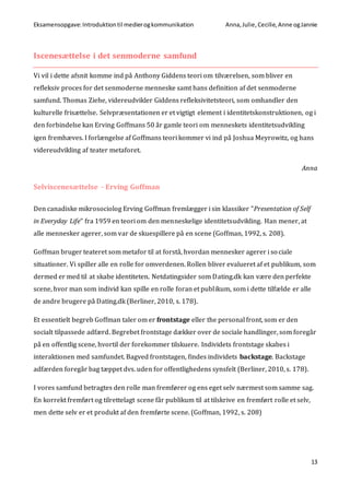 Eksamensopgave:Introduktiontil medierogkommunikation Anna,Julie, Cecilie,Anne ogJannie
13
Iscenesættelse i det senmoderne samfund
Vi vil i dette afsnit komme ind på Anthony Giddens teori om tilværelsen, som bliver en
refleksiv proces for det senmoderne menneske samt hans definition af det senmoderne
samfund. Thomas Ziehe, videreudvikler Giddens refleksivitetsteori, som omhandler den
kulturelle frisættelse. Selvpræsentationen er et vigtigt element i identitetskonstruktionen, og i
den forbindelse kan Erving Goffmans 50 år gamle teori om menneskets identitetsudvikling
igen fremhæves. I forlængelse af Goffmans teori kommer vi ind på Joshua Meyrowitz, og hans
videreudvikling af teater metaforet.
Anna
Selviscenesættelse - Erving Goffman
Den canadiske mikrosociolog Erving Goffman fremlægger i sin klassiker ”Presentation of Self
in Everyday Life” fra 1959 en teori om den menneskelige identitetsudvikling. Han mener, at
alle mennesker agerer, som var de skuespillere på en scene (Goffman, 1992, s. 208).
Goffman bruger teateret som metafor til at forstå, hvordan mennesker agerer i sociale
situationer. Vi spiller alle en rolle for omverdenen. Rollen bliver evalueret af et publikum, som
dermed er med til at skabe identiteten. Netdatingsider som Dating.dk kan være den perfekte
scene, hvor man som individ kan spille en rolle foran et publikum, som i dette tilfælde er alle
de andre brugere på Dating.dk (Berliner, 2010, s. 178).
Et essentielt begreb Goffman taler om er frontstage eller the personal front, som er den
socialt tilpassede adfærd. Begrebet frontstage dækker over de sociale handlinger, som foregår
på en offentlig scene, hvortil der forekommer tilskuere. Individets frontstage skabes i
interaktionen med samfundet. Bagved frontstagen, findes individets backstage. Backstage
adfærden foregår bag tæppet dvs. uden for offentlighedens synsfelt (Berliner, 2010, s. 178).
I vores samfund betragtes den rolle man fremfører og ens eget selv nærmest som samme sag.
En korrekt fremført og tilrettelagt scene får publikum til at tilskrive en fremført rolle et selv,
men dette selv er et produkt af den fremførte scene. (Goffman, 1992, s. 208)
 