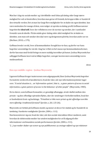 Eksamensopgave:Introduktiontil medierogkommunikation Anna,Julie, Cecilie,Anne ogJannie
14
Man har i dag via sociale medier og i det tilfælde med fokus på dating sider langt større
mulighed for selv at kontrollere, hvordan man gerne vil fremstå, da kroppen ikke er bundet til
den virtuelle verden. Det at man har langt flere muligheder for at skabe sin egen identitet, kan
være motivation for mange af dem, som vælger at oprette en dating profil. Goffman nævner
begrebet the ideal self, hvor der reflekteres over de normer og værdier, der i samfundet
fremstår som de ideelle. På den måde giver dating sider altså mulighed for at skabe en
identitet, som man selv ønsker den skal være og derigennem påvirke, hvordan andre ser en
(Berliner, 2010, s. 179).
Goffman levede i en tid, hvor al kommunikation foregik face-to-face, og derfor var hans
begreber anvendelige for sin tid. I dag har vi fået en hel masse nye kommunikationsformer,
derfor kan man med fordel bringe en mere nutidig teoretiker på banen. Joshua Meyrowitz har
udbygget Goffmans teori ved at tilføje begreber, som gør teorien mere anvendelig i vores
mediesamfund.
Anna
Den nye middle region - Joshua Meyrowitz
Ligesom Goffman bruger teaterscenen som udgangspunkt, låner Joshua Meyrowitz begreber
fra teatrets verden til at karakterisere, hvad der sker, når nye informationssystemer tager
over. “A social situation is… an ‘information-system’, that is… a given pattern of access to social
information, a given pattern of access to the behaviour of other people” (Meyrowitz, 1985).
De to sfærer, som Goffman fremsætter, er gensidigt afhængige, så når skellet mellem den
private - og den offentlige optræden flyttes, sker der ændringer i forholdet mellem, hvad der
er henholdsvis front- og backstage. ”Privatlivet er ikke mere privat og det offentlige rum ikke
mere offentlig i traditionel forstand” (Jerslev, s. 20, l. 25-26).
Meyrowitz ser kritisk på Goffmans model, og mener at den er for statisk og for bundet til en
tænkning i konkrete rumligheder (Jerslev, 2004, s. 111).
Han koncentrerer sig om, hvad der sker, når den sociale interaktion bliver medieret, samt
hvordan de elektroniske medier har ændret muligheden for at få adgang til eller
informationer om hinandens sociale performances (Jerslev, 2004, s. 111).
”(…) nye medier skaber nye scener og nye publikummer, ny onstage-adfærd og nye relationer
 