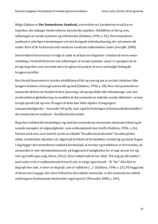Eksamensopgave:Introduktiontil medierogkommunikation Anna,Julie, Cecilie,Anne ogJannie
17
Ifølge Giddens er Det Senmoderne Samfund, overordnet set, karakteriseret ud fra tre
begreber, der påpeger modernitetens dynamiske aspekter: Adskillelse af tid og rum,
udlejringen af sociale systemer og refleksivitet (Giddens, 1996, s. 32). Det senmoderne
samfund er yderligere kendetegnet ved den forøgede individualisering, der på samme tid
sætter flere af de forhenværende moderne samfunds fællesskaber under pres (Øe, 2008).
Som forklaret foroven har vi valgt at sætte to af hans tre begreber i relation til vores emne:
netdating. I forhold til teorien om udlejringen af sociale systemer anser vi i gruppen de to
øvrige begreber som værende mere brugbare til analyse af vores selvvalgte Dating.dk
brugeres profiler.
Kort fortalt koncentrerer teorien adskillelsen af tid og rum sig om at sociale relationer ikke
længere behøver at foregå samme tid og sted (Giddens, 1996, s. 28). Hvor det præmoderne
menneske førhen var bundet til dets placering i det geografiske eller tidsmæssige rum, har
modernitetens globalisering nu medført, at det senmoderne individs sociale aktiviteter nu kan
foregå spredt i tid og rum. Årsagen til dette kan både skyldes fremgangen i
transportmuligheder – herunder bil og fly, men også forbedringen af kommunikationsmidler i
det senmorderne samfund – heriblandt internettet.
Begrebet refleksivitet beskæftiger sig med det senmoderne menneskes ekstreme frihed og de
uanede mængder af valgmuligheder, som vedkommende kan træffe (Giddens, 1996, s. 26).
Førhen anså man, at et individ havde en såkaldt ”forudbestemt identitet” forstået på den
måde, at individets identitet var afgjort på forhånd ud fra familiens sociale lag og stand. Dagen
i dag bygger det senmoderne samfund derimod på, at normer og traditioner er forsvundne, da
mennesket er selv-identitetsdannende på baggrund af muligheden for at tage ansvar for sig
selv og træffe egne valg. (Ravn, 2012). Hvert enkelt individ har altså ”frit valg på alle hylder”;
med andre ord, er vedkommende frisat til selv at vælge egen livsstil. ”Vi ”har” ikke blot en
biografi hver især, vi lever en biografi, som er refleksivt (…)” (Giddens, 1996, s. 25). På baggrund
af denne teori og pga. den store frihed hos det enkelte menneske, er det senmoderne individ
underlagt en fundamental eksistentiel angst og tvivl (Thorndal, 2008, s. 185).
 