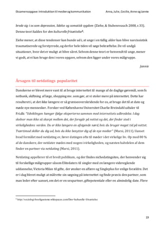 Eksamensopgave:Introduktiontil medierogkommunikation Anna,Julie, Cecilie,Anne ogJannie
19
brede sig i os som depression, lidelse og somatisk sygdom (Ziehe, & Stubenreauch 2008, s 33).
Denne teori kaldes for den kulturelle frisættelse5.
Ziehe mener, at disse tendenser kan bunde ud i, at unge i en tidlig alder kan blive narcissistisk
traumatiserede og forstyrrede, og derfor hele tiden vil søge bekræftelse. De vil undgå
situationer, hvor det er muligt at blive såret. Selvom denne teori er henvendt til unge, mener
vi godt, at vi kan bruge den i vores opgave, selvom den ligger under vores målgruppe.
Jannie
Årsagen til netdatings popularitet
Danskerne er blevet mere vant til at bruge internettet til mange af de daglige gøremål, som fx
netbank, skiftning af læge, shopping mv. som gør, at vi stoler mere på internettet. Dette har
resulteret i, at det ikke længere er så grænseoverskridende for os, at bruge det til at date og
møde nye mennesker. Forsker ved Københavns Universitet Charlie Breindahl udtaler til
Fri.dk: “Udviklingen hænger ifølge eksperterne sammen med internettets udbredelse. I dag
skelner man ikke så skarpt mellem det, der foregår på nettet og det, der finder sted i
virkelighedens verden. Du er ikke længere en afvigende nørd, hvis du bruger meget tid på nettet.
Tværtimod skiller du dig ud, hvis du ikke benytter dig af de nye medier” (Marsi, 2011). Uanset
hvad formålet med netdating er, fører datingen ofte til møder i det virkelige liv. Op mod 80 %
af de danskere, der netdater mødes med nogen i virkeligheden, og næsten halvdelen af dem
finder en partner via netdating (Marsi, 2011).
Netdating appellerer til et bredt publikum, og der findes nichedatingsites, der henvender sig
til forskellige målgrupper såsom Elitedaters til singler med en længere videregående
uddannelse, Victoria Milan til gifte, der ønsker en affære og Singleplus for enlige forældre. Det
er i dag blevet muligt at målrette sin søgning på internettet og finde præcis den partner, som
man leder efter uanset, om det er en sexpartner, giftepotentiale eller en almindelig date. Flere
5 http://sociologi-hooliganisme.wikispaces.com/Den+kulturelle+frisættelse
 