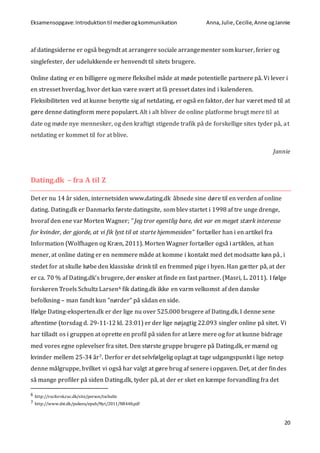 Eksamensopgave:Introduktiontil medierogkommunikation Anna,Julie, Cecilie,Anne ogJannie
20
af datingsiderne er også begyndt at arrangere sociale arrangementer som kurser, ferier og
singlefester, der udelukkende er henvendt til sitets brugere.
Online dating er en billigere og mere fleksibel måde at møde potentielle partnere på. Vi lever i
en stresset hverdag, hvor det kan være svært at få presset dates ind i kalenderen.
Fleksibiliteten ved at kunne benytte sig af netdating, er også en faktor, der har været med til at
gøre denne datingform mere populært. Alt i alt bliver de online platforme brugt mere til at
date og møde nye mennesker, og den kraftigt stigende trafik på de forskellige sites tyder på, at
netdating er kommet til for at blive.
Jannie
Dating.dk – fra A til Z
Det er nu 14 år siden, internetsiden www.dating.dk åbnede sine døre til en verden af online
dating. Dating.dk er Danmarks første datingsite, som blev startet i 1998 af tre unge drenge,
hvoraf den ene var Morten Wagner; ” Jeg tror egentlig bare, det var en meget stærk interesse
for kvinder, der gjorde, at vi fik lyst til at starte hjemmesiden” fortæller han i en artikel fra
Information (Wolfhagen og Kræn, 2011). Morten Wagner fortæller også i artiklen, at han
mener, at online dating er en nemmere måde at komme i kontakt med det modsatte køn på, i
stedet for at skulle købe den klassiske drink til en fremmed pige i byen. Han gætter på, at der
er ca. 70 % af Dating.dk’s brugere, der ønsker at finde en fast partner. (Masri, L. 2011). I følge
forskeren Troels Schultz Larsen6 fik dating.dk ikke en varm velkomst af den danske
befolkning – man fandt kun ”nørder” på sådan en side.
Ifølge Dating-eksperten.dk er der lige nu over 525.000 brugere af Dating.dk. I denne sene
aftentime (torsdag d. 29-11-12 kl. 23:01) er der lige nøjagtig 22.093 singler online på sitet. Vi
har tilladt os i gruppen at oprette en profil på siden for at lære mere og for at kunne bidrage
med vores egne oplevelser fra sitet. Den største gruppe brugere på Dating.dk, er mænd og
kvinder mellem 25-34 år7. Derfor er det selvfølgelig oplagt at tage udgangspunkt i lige netop
denne målgruppe, hvilket vi også har valgt at gøre brug af senere i opgaven. Det, at der findes
så mange profiler på siden Dating.dk, tyder på, at der er sket en kæmpe forvandling fra det
6 http://rucforsk.ruc.dk/site/person/tschultz
7 http://www.dst.dk/pukora/epub/Nyt/2011/NR448.pdf
 