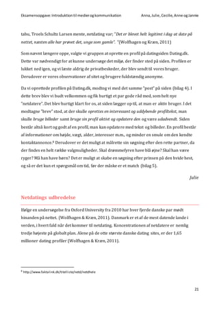 Eksamensopgave:Introduktiontil medierogkommunikation Anna,Julie, Cecilie,Anne ogJannie
21
tabu, Troels Schultz Larsen mente, netdating var; ”Det er blevet helt legitimt i dag at date på
nettet, næsten alle har prøvet det, unge som gamle”. ”(Wolfhagen og Kræn, 2011)
Som nævnt længere oppe, valgte vi gruppen at oprette en profil på datingsiden Dating.dk.
Dette var nødvendigt for at kunne undersøge det miljø, der finder sted på siden. Profilen er
lukket ned igen, og vi læste aldrig de privatbeskeder, der blev sendt til vores bruger.
Derudover er vores observationer af sitet og brugere fuldstændig anonyme.
Da vi oprettede profilen på Dating.dk, modtog vi med det samme ”post” på siden (bilag 4). I
dette brev blev vi budt velkommen og fik hurtigt et par gode råd med, som helt nye
”netdatere”. Det blev hurtigt klart for os, at siden lægger op til, at man er aktiv bruger. I det
modtagne ”brev” stod, at der skulle oprettes en interessant og uddybende profiltekst, man
skulle bruge billeder samt bruge sin profil aktivt og opdatere den og være udadvendt. Siden
består altså kort og godt af en profil, man kan opdatere med tekst og billeder. En profil består
af informationer om højde, vægt, alder, interesser m.m., og minder en smule om den kendte
kontaktannonce.8 Derudover er det muligt at målrette sin søgning efter den rette partner, da
der findes en helt række valgmuligheder. Skal drømmefyren have blå øjne? Skal han være
ryger? Må han have børn? Det er muligt at skabe en søgning efter prinsen på den hvide hest,
og så er det kun et spørgsmål om tid, før der måske er et match (bilag 5).
Julie
Netdatings udbredelse
Ifølge en undersøgelse fra Oxford University fra 2010 har hver fjerde danske par mødt
hinanden på nettet. (Wolfhagen & Kræn, 2011). Danmark er et af de mest datende lande i
verden, i hvert fald når det kommer til netdating. Koncentrationen af netdatere er nemlig
tredje højeste på globalt plan. Alene på de otte største danske dating sites, er der 1,65
millioner dating profiler (Wolfhagen & Kræn, 2011).
8
http://www.faktalink.dk/titelliste/netd/netdhele
 