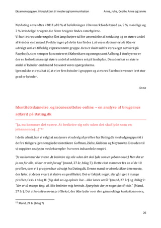 Eksamensopgave:Introduktiontil medierogkommunikation Anna,Julie, Cecilie,Anne ogJannie
26
Netdating anvendtes i 2011 af 8 % af befolkningen i Danmark fordelt med ca. 9 % mandlige og
7 % kvindelige brugere. De fleste brugere findes i storbyerne.
Vi har i vores undersøgelse fået langt højere tal for anvendelse af netdating og en større andel
af kvinder end mænd. Forklaringen på dette kan findes i, at vores datamateriale ikke er
udvalgt som en tilfældig repræsentativ gruppe. Den er skabt ud fra vores eget netværk på
Facebook, som netop er koncentreret i København og omegn samt Aalborg. I storbyerne er
der en forholdsmæssigt større andel af netdatere set på landsplan. Desuden har en større
andel af kvinder end mænd besvaret vores spørgeskema.
Igen måske et resultat af, at vi er fem kvinder i gruppen og at vores Facebook-venner i ret stor
grad er kvinder.
Anna
Identitetsdannelse og iscenesættelse online – en analyse af brugernes
adfærd på Dating.dk
”Ja, nu kommer det svære. At beskrive sig selv uden det skal lyde som en
jobannonce(…)”12
I dette afsnit, har vi valgt at analysere et udvalg af profiler fra Dating.dk med udgangspunkt i
de fire tidligere gennemgåede teoretikere Goffman, Ziehe, Giddens og Meyrowitz. Desuden vil
vi supplere analysen med eksempler fra vores indsamlede empiri.
”Ja nu kommer det svære. At beskrive sig selv uden det skal lyde som en jobannonce:) Men det er
jo ens for alle, så her er mit forsøg” (mand, 27 år, bilag 7). Dette citat stammer fra en af de 10
profiler, som vi i gruppen har udvalgt fra Dating.dk. Denne mand er absolut ikke den eneste,
der føler, at det er svært at skrive en profiltekst. Det er faktisk noget, der går igen i mange
profiler, f.eks. i bilag 8: ”Jeg skal ses og opleves live….ikke læses om” (mand, 27 år) og i bilag 9:
”der er så mange ting. vil ikke beskrive mig herinde. Spørg hvis der er noget du vil vide.” (Mand,
27 år). Det at konstruere en profiltekst, der ikke lyder som den gammeldags kontaktannonce,
12 Mand, 27 år (bilag7)
 