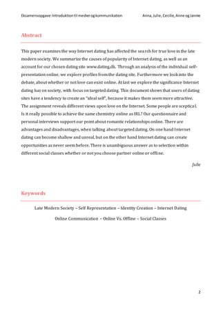 Eksamensopgave:Introduktiontil medierogkommunikation Anna,Julie, Cecilie,Anne ogJannie
2
Abstract
This paper examines the way Internet dating has affected the search for true love in the late
modern society. We summarize the causes of popularity of Internet dating, as well as an
account for our chosen dating site www.dating.dk. Through an analysis of the individual self-
presentation online, we explore profiles from the dating site. Furthermore we look into the
debate, about whether or not love can exist online. At last we explore the significance Internet
dating has on society, with focus on targeted dating. This document shows that users of dating
sites have a tendency to create an “ideal self”, because it makes them seem more attractive.
The assignment reveals different views upon love on the Internet. Some people are sceptical.
Is it really possible to achieve the same chemistry online as IRL? Our questionnaire and
personal interviews support our point about romantic relationships online. There are
advantages and disadvantages, when talking about targeted dating. On one hand Internet
dating can become shallow and unreal, but on the other hand Internet dating can create
opportunities as never seem before. There is unambiguous answer as to selection within
different social classes whether or not you choose partner online or offline.
Julie
Keywords
Late Modern Society – Self Representation – Identity Creation – Internet Dating
Online Communication – Online Vs. Offline – Social Classes
 