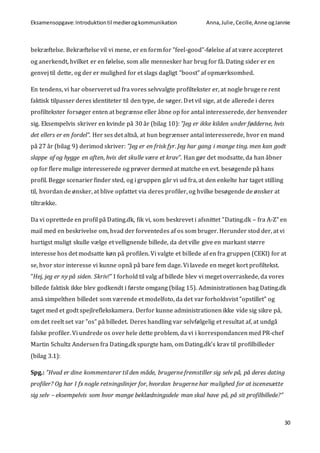 Eksamensopgave:Introduktiontil medierogkommunikation Anna,Julie, Cecilie,Anne ogJannie
30
bekræftelse. Bekræftelse vil vi mene, er en form for ”feel-good”-følelse af at være accepteret
og anerkendt, hvilket er en følelse, som alle mennesker har brug for få. Dating sider er en
genvej til dette, og der er mulighed for et slags dagligt ”boost” af opmærksomhed.
En tendens, vi har observeret ud fra vores selvvalgte profiltekster er, at nogle brugere rent
faktisk tilpasser deres identiteter til den type, de søger. Det vil sige, at de allerede i deres
profiltekster forsøger enten at begrænse eller åbne op for antal interesserede, der henvender
sig. Eksempelvis skriver en kvinde på 30 år (bilag 10): ”Jeg er ikke kilden under fødderne, hvis
det ellers er en fordel”. Her ses det altså, at hun begrænser antal interesserede, hvor en mand
på 27 år (bilag 9) derimod skriver: ”Jeg er en frisk fyr. Jeg har gang i mange ting. men kan godt
slappe af og hygge en aften, hvis det skulle være et krav”. Han gør det modsatte, da han åbner
op for flere mulige interesserede og prøver dermed at matche en evt. besøgende på hans
profil. Begge scenarier finder sted, og i gruppen går vi ud fra, at den enkelte har taget stilling
til, hvordan de ønsker, at blive opfattet via deres profiler, og hvilke besøgende de ønsker at
tiltrække.
Da vi oprettede en profil på Dating.dk, fik vi, som beskrevet i afsnittet ”Dating.dk – fra A-Z” en
mail med en beskrivelse om, hvad der forventedes af os som bruger. Herunder stod der, at vi
hurtigst muligt skulle vælge et vellignende billede, da det ville give en markant større
interesse hos det modsatte køn på profilen. Vi valgte et billede af en fra gruppen (CEKI) for at
se, hvor stor interesse vi kunne opnå på bare fem dage. Vi lavede en meget kort profiltekst.
”Hej, jeg er ny på siden. Skriv!” I forhold til valg af billede blev vi meget overraskede, da vores
billede faktisk ikke blev godkendt i første omgang (bilag 15). Administrationen bag Dating.dk
anså simpelthen billedet som værende et modelfoto, da det var forholdsvist ”opstillet” og
taget med et godt spejlreflekskamera. Derfor kunne administrationen ikke vide sig sikre på,
om det reelt set var ”os” på billedet. Deres handling var selvfølgelig et resultat af, at undgå
falske profiler. Vi undrede os over hele dette problem, da vi i korrespondancen med PR-chef
Martin Schultz Andersen fra Dating.dk spurgte ham, om Dating.dk’s krav til profilbilleder
(bilag 3.1):
Spg.: ”Hvad er dine kommentarer til den måde, brugerne fremstiller sig selv på, på deres dating
profiler? Og har I fx nogle retningslinjer for, hvordan brugerne har mulighed for at iscenesætte
sig selv – eksempelvis som hvor mange beklædningsdele man skal have på, på sit profilbillede?”
 