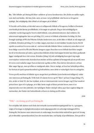 Eksamensopgave:Introduktiontil medierogkommunikation Anna,Julie, Cecilie,Anne ogJannie
31
Sv.: ”Alle billeder på Dating.dk bliver valideret af vores kundeservice. Der findes en række regler,
som skal overholdes. Det kan f.eks. være, at man i sit profilbillede skal kunne se brugeren
tydeligt. Det selvfølgelig ikke tilladt at stå nøgen på et billede.”
Vi forstår ud fra dette, at det skal være et vellignende billede af brugeren, hvilket vi bestemt
overholdt på det første profilbillede, vi forsøgte at uploade. Dog er det selvfølgelig en
subjektiv vurderingssag for hvert enkelt billede, som administrationen skal validere. En
interessant iagttagelse kan ses på bilag 15.1, som er et billede af kvinden fra bilag 16. Det
fremgår tydeligt af PR-chef Martin Schultz Andersens svar, at det ikke er tilladt at stå nøgen på
et billede. Kvinden på bilag 15.1 er ikke nøgen, men kun en stol dækker hendes barm. Hertil
opstår en undren fra vores side af, om hvorvidt alle billeder bliver evalueret, som ellers er et
krav ifølge svaret fra PR-chef Martin længere oppe. Hvordan vores billede kan blive nægtet
lov til at forekomme på siden, og hvordan billedet af den halvnøgne kvinde kan blive godkendt
ligger stadigvæk hen i det uvisse. Kvinden (bilag 16) må selvfølgelig have gjort sig nogle
overvejelser vedrørende, hvordanhun ønsker at blive opfattet af besøgende på sin profil, men
til vores overraskelse søger hun en kæreste og ikke en flirt. Hun skriver derudover, at hun
ikke søger lige pt., men profilen er stadigvæk aktiv. Det er muligt, at hun har beholdt profilen,
for fortsat at opnå opmærksomhed og bekræftelse, men dette er naturligvis kun en antagelse.
Vores profil, med kun ét billede og en meget kort profiltekst (som beskrevet tidligere) vakte
stor interesse på Dating.dk. Vi fik hele 23 ulæste breve og 93 ”likes” på kun 5 dage (bilag 17),
dvs. at der er hele 93, der har trykket, at de er interesserede i vores bruger, og 23 har sendt et
privat brev. Igen vil vi påpege, at vi ikke læste nogle af disse private breve, men vi er
imponerede over den aktivitet, der tydeligvis finder sted på siden, og vi kan sagtens følge de
mennesker, der finder det bekræftende at have en dating profil online.
Julie
”Pille”– en dating profil på Dating.dk
For at dykke lidt dybere ned i hele det virtuelle iscenesættelsesspørgsmål har vi, i gruppen,
valgt at foretage en dybgåendeanalyse med udgangspunkt i en selvvalgt datingprofil fra
Dating.dk. Det kunne være interessant at undersøge, hvordan dette individ har gjort sit forsøg
på at tiltrække opmærksomhed, hos det modsatte køn, ved hjælp af profilteksten. Den profil vi
 
