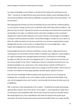 Eksamensopgave:Introduktiontil medierogkommunikation Anna,Julie, Cecilie,Anne ogJannie
32
har valgt at beskæftige os med, tilhører en kvinde på 30 år (bilag 18), med brugernavnet
”Pille”. Grunden til, at valget faldt på netop denne kvinde, skyldes hendes fyldestgørende og
interessante profiltekst samt hendes profilbillede, hvorpå hun holder et kort med teksten: ”Vil
du med hjem?”.
Med udgangspunkt i kvinden på 30 års profil (bilag 18), kan man allerede, ved første øjekast,
se, at hun prøver at fange sin læser på en anderledes måde, idet hendes titel til profilen er ”Jeg
gider kun, hvis du smiler!”. Allerede her formår vores hovedperson at lede læseren ind på, hvad
det egentlig er, hun søger: en smilende partner og formår samtidigt at sortere eventuelle
afvigende fra. Citatet bevidner ligeledes om en snært af humor, idet hensigten, formentlig, er
at bringe et smil frem på læserens læber. Som forklaret tidligere, handler det om, at skrive en
tekst, der vækker læselysten hos læseren, og når det nu er så nemt at søge blandt de mange
datingprofiler på sitet, er det at skrive en original tekst især en væsentlig faktor – ellers
hopper den besøgende bare videre til den næste profil.
Et gennemgående element, i kvindens profiltekst, er humor. Humor udgør generelt set en
væsentlig part, når det handler om kemi mellem to individer og er ligeledes en god mulighed,
for at gøre stemningen mere afslappet iblandt mennesker. I forhold til vores kvindelige
hovedperson, Pille, kan man observere følgende citat: ”(…) hey, måske kan du være ham, der
kan nå naan-brødet til mig i Netto?”, hvilket giver læseren et indtryk af, hvordan hun ser ud.
Hendes kropshøjde er lav, og hun laver, ud fra citatet, lidt sjov med det. At Pille giver et
karakteristika om sig selv, på denne måde, kan vi antage, er fordi hun ønsker, at få sin læser til
at tænke over teksten en ekstra gang og måske, ubevidst, knytte sig lidt til sin læser.
Som nævnt før, beskæftiger Goffman og Meyrowitz sig med teorierne om frontstage og
backstage. Det er naturligt, at man som ’netdater’ ønsker at skabe det bedste billede af sig
selv, når de besøgende senere skal ”vurdere”, om de kan lide det, de læser på siden og ser på
profilbilledet.
Pille er ydermere et fint eksempel på, at de to stadier – henholdsvis fronstage og backstage –
også kan flyde sammen. Det, at hun skriver, at hun søger ”(…) fremragende sex” (bilag 18) er
en information, man umiddelbart ikke ville forvente at høre fra en person, man ikke kender.
Man skulle ligefrem tro, at hun udelukkende ville holde den detalje til det private og de
mennesker, der kender hende, eftersom det nemt kan fremstille hende som en pige, der ikke
 