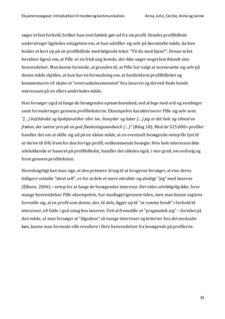 Eksamensopgave:Introduktiontil medierogkommunikation Anna,Julie, Cecilie,Anne ogJannie
33
søger et fast forhold, hvilket hun rent faktisk gør ud fra sin profil. Hendes profilbillede
understreger ligeledes antagelsen om, at hun udstiller sig selv på føromtalte måde, da hun
holder et kort op på sit profilbillede med følgende tekst: ”Vil du med hjem?”. Denne tekst
bevidner ligeså om, at Pille er en frisk ung kvinde, der ikke søger noget fast iblandt sine
henvendelser. Man kunne formode, at grunden til, at Pille har valgt at iscenesætte sig selv på
denne måde skyldes, at hun har en formodning om, at henholdsvis profilbilledet og
kommentaren vil skabe et ”overraskelsesmoment” hos læseren og derved finde hende
interessant på en ellers anderledes måde.
Hun forsøger også at fange de besøgendes opmærksomhed, ved at lege med ord og vendinger
samt formuleringer gennem profilteksterne. Eksempelvis karakteriserer Pille sig selv som:
”(…) kejthåndet og kjolefanatiker eller lav, livsnyder og laber (…) jeg er det hele og tilmed en
frøken, der sætter pris på en god flæskestegssandwich (…)” (Bilag 18). Med de 525.000+ profiler
handler det om at skille sig ud på en sådan måde, at en eventuelt besøgende netop får lyst til
at skrive til DIG frem for den forrige profil, vedkommende besøgte. Hvis hele interessen ikke
udelukkende er baseret på profilbilledet, handler det således også, i stor grad, om ordvalg og
form gennem profilteksten.
Hovedsageligt kan man sige, at den primære årsag til at brugerne forsøger, at vise deres
tidligere omtalte ”ideal self”, er for at dele et mere attraktiv og alsidigt ”jeg” med læserne
(Ellison, 2006) – netop for at fange de besøgendes interesse. Det vides selvfølgelig ikke, hvor
mange henvendelser Pille eksempelvis, har modtaget igennem tiden, men man kunne sagtens
forestille sig, at en profil som denne, der, til dels, ligger op til ”at ramme bredt” i forhold til
interesser, vil falde i god smag hos læseren. Ved at fremstille et ”pragmatisk jeg” – forstået på
den måde, at man forsøger at ”tilgodese” så mange interesser og kriterier hos det modsatte
køn, kunne man formode ville resultere i flere henvendelser fra besøgende på profilerne.
 