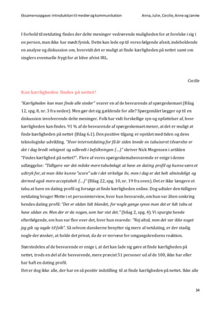 Eksamensopgave:Introduktiontil medierogkommunikation Anna,Julie, Cecilie,Anne ogJannie
34
I forhold til netdating findes der delte meninger vedrørende muligheden for at forelske i sig i
en person, man ikke har mødt fysisk. Dette kan lede op til vores følgende afsnit, indeholdende
en analyse og diskussion om, hvorvidt det er muligt at finde kærligheden på nettet samt om
singlers eventuelle frygt for at blive afvist IRL.
Cecilie
Kan kærligheden findes på nettet?
”Kærligheden kan man finde alle steder” svarer en af de besvarende af spørgeskemaet (Bilag
12, spg. 8, nr. 3 fra neden). Men gør det sig gældende for alle? Spørgsmålet lægger op til en
diskussion involverende delte meninger. Folk har vidt forskellige syn og opfattelser af, hvor
kærligheden kan findes. 91 % af de besvarende af spørgeskemaet mener, at det er muligt at
finde kærligheden på nettet (Bilag 6.1). Den positive tilgang er opstået med tiden og dens
teknologiske udvikling. ”Hvor internetdating for få år siden levede en tabuiseret tilværelse er
det i dag bredt velsignet og udbredt i befolkningen (…)” skriver Nick Mogensen i artiklen
”Findes kærlighed på nettet?”. Flere af vores spørgeskemabesvarende er enige i denne
udlæggelse: ”Tidligere var det måske mere tabubelagt at have en dating profil og kunne være et
udtryk for, at man ikke kunne "score" ude i det virkelige liv, men i dag er det helt almindeligt og
dermed også mere acceptabelt (…)” (Bilag 22, spg. 10, nr. 19 fra oven). Det er ikke længere et
tabu at have en dating profil og forsøge at finde kærligheden online. Dog udtaler den tidligere
netdating bruger Mette i et personinterview, hvor hun besvarede, om hun var åben omkring
hendes dating profil: ”Det er sådan lidt blandet, for nogle gange synes man det er lidt tabu at
have sådan en. Men der er da nogen, som har vist det.” (bilag 2, spg. 4). Vi spurgte hende
efterfølgende, om hun var flov over det, hvor hun svarede: ”Nej altså, men det var ikke noget
jeg gik og sagde til folk”. Så selvom danskerne benytter sig mere af netdating, er der stadig
nogle der ønsker, at holde det privat, da de er nervøse for omgangskredsens reaktion.
Størstedelen af de besvarende er enige i, at det kan lade sig gøre at finde kærligheden på
nettet, trods en del af de besvarende, mere præcist 51 personer ud af de 100, ikke har eller
har haft en dating profil.
Det er dog ikke alle, der har en så positiv indstilling til at finde kærligheden på nettet. Ikke alle
 