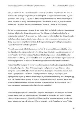 Eksamensopgave:Introduktiontil medierogkommunikation Anna,Julie, Cecilie,Anne ogJannie
35
føler, at man kan få den samme kemi online som man kan offline. ”Tror hvis det skal virke at
man ikke skal chatte for længe online, men mødes fysisk. En ting er net kemi en anden er fysisk
og real life kemi” (Bilag 22, spg. 10, nr. 18 fra oven). Andre mener slet ikke at netdating er et
forum, hvori der er muligt at finde kærligheden: ”Mener at det er bedre at finde en kæreste
andre steder - på jobbet eller via fritids interesser” (Bilag 14.1, spg. 6, nr. 3 fra neden).
Det kan for nogle være svært at sætte sig ind i det at finde kærligheden på nettet, da mange de
fandt kærligheden før dating siders eksistens. ”Har ikke været ledig på markedet efter at
netdating blev opfundet”. De personer har derfor svært ved at forstå, hvordan det overhovedet
skulle kunne lade sig gøre at skabe kemi online, ved at skrive sammen over chatten. Hele
dating universet er meget fjernt for dem, da de ingen erfaring og forestilling har om, at ens
søgen efter den rette skulle foregå online.
” (…) folk passer stadig ikke bedre sammen, end hvis de havde mødt hinanden tilfældigt på en
bar. Og oddsene for at finde en kæreste på et dating site er ikke bedre end at finde en partner på
en bar” udtaler Eli J Finkel i artiklen ”Du finder ikke kærligheden på nettet”. Eli J Finkel er
modstander af netdating som en måde til at finde kærligheden på. Finkel ser ingen fordele ved
netdating og mener at chancen for at finde kærligheden online ikke er bedre end offline.
Modsat Finkel har mange af de besvarende af spørgeskemaet en langt mere positiv indstilling
til at finde kærligheden online. ”Online dating giver mulighed for at møde folk, man måske
aldrig ville have mødt IRL. Ofte er dem man dater via et datingsite mere seriøse end dem, man
møder i byen på de sene nattetimer. Samtidig er dem man møder på et datingsite (som
udgangspunkt) singler og dermed er chancen for at finde en sød date rimelig stor” (Bilag 14, spg
6, nr. 19 fra oven). Det er tydeligt, at nogle er af den overbevisning, at dem man møder over
netdating ikke er de samme, som dem man ville have mødt offline. Det kan muligvis være
sand, men er dem man møder online da bedre end dem offline?
Trods Finkel og mange andre menneskers skeptiske holdninger til netdating, må det kunne
lade sig gøre at finde kærligheden på nettet, for et væld af mennesker har fundet kæresten
eller ægtefællen over nettet. 36 ud af de 100 besvarende af vores spørgeskema har eller har
haft et forhold som startede på nettet. ”Har nu været gift i 10 år. Fandt ham på nettet” (Bilag
 