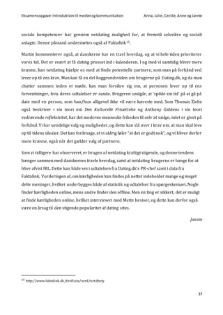 Eksamensopgave:Introduktiontil medierogkommunikation Anna,Julie, Cecilie,Anne ogJannie
37
sociale kompetencer har gennem netdating mulighed for, at fremstå selvsikre og socialt
anlagte. Denne påstand understøttes også af Faktalink15.
Martin kommenterer også, at danskerne har en travl hverdag, og at vi hele tiden prioriterer
vores tid. Det er svært at få dating presset ind i kalenderen. I og med vi samtidig bliver mere
kræsne, kan netdating hjælpe os med at finde potentielle partnere, som man på forhånd ved
lever op til ens krav. Man kan få en del baggrundsviden om brugerne på Dating.dk, og da man
chatter sammen inden et møde, kan man forsikre sig om, at personen lever op til ens
forventninger, hvis deres udtalelser er sande. Brugeren undgår, at ’spilde sin tid’ på at gå på
date med en person, som han/hun alligevel ikke vil være kæreste med. Som Thomas Ziehe
også beskriver i sin teori om Den Kulturelle Frisættelse og Anthony Giddens i sin teori
vedrørende refleksivitet, har det moderne menneske friheden til selv at vælge; intet er givet på
forhånd. Vi har uendelige valg og muligheder, og dette kan slå over i krav om, at man skal leve
op til tidens idealer. Det kan forårsage, at vi aldrig føler ”at det er godt nok”, og vi bliver derfor
mere kræsne, også når det gælder valg af partnere.
Som vi tidligere har observeret, er brugen af netdating kraftigt stigende, og denne tendens
hænger sammen med danskernes travle hverdag, samt at netdating brugerne er bange for at
blive afvist IRL. Dette kan både ses i udtalelsen fra Dating.dk’s PR-chef samt i data fra
Faktalink. Vurderingen af, om kærligheden kan findes på nettet indeholder mange og meget
delte meninger, hvilket underbygges både af statistik og udtalelser fra spørgeskemaet. Nogle
finder kærligheden online, mens andre finder den offline. Men en ting er sikkert, det er muligt
at finde kærligheden online, hvilket interviewet med Mette beviser, og dette kan derfor også
være en årsag til den stigende popularitet af dating sites.
Jannie
15 http://www.faktalink.dk/titelliste/netd/netdbety
 