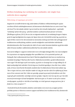 Eksamensopgave:Introduktiontil medierogkommunikation Anna,Julie, Cecilie,Anne ogJannie
38
Hvilken betydning har netdating for samfundet, når singler kan
målrette deres søgning?
Målretning af søgningen på nettet
Angsten for at træffe forkerte valg, understøttes af Giddens refleksivitetsbegreb og kan
overføres til hele netdatingfænomenet, da fænomenet efterhånden kan ses som et stort ”tag-
selv-bord” for det enkelte individ. I grove træk har det virtuelle kødmarked – også kaldt
”netdating” på korrekt sprog – påvirket nutidens samfund markant på især to fronter.
(Wolfhagen og Kræn, 2011). Nu ses der en stigende tendens til, at netdating-brugere i højere
grad vil søge kærligheden hos nogen, der ligner dem selv i forhold til sociale lag, og at det nu
også vil blive sværere for det senmoderne menneske at slå sig ned. Dette sker på baggrund af
traditionernes nedbrydning, nutidens uanede muligheder samt individets individuelle
identitetsdannelse eller livsprojekt, der altid vil være under konstant skabelse og på den måde
altid vil kunne medføre refleksivitetsusikkerhed hos det enkelte individ.
Som nævnt tidligere i opgaven vedrørende vores selvvalgte datingprofiler, har man mulighed
for at præcisere sin søgning nøjagtigt efter specifikke krav, til en potentiel partner, på
Dating.dk. Skal vedkommende have børn? Skal den pågældende date have en markeret og
muskuløs kropsfigur? Skal han eller hun bo i Københavnsområdet, og skal vedkommende
være ryger? Alt skal tages op til overvejelse, og at der er så mange krav at tage stilling til, vil
højst sandsynligt lede individet i forvirring over, hvad det egentlig er, han eller hun, i sidste
ende, vil have. Som Charlie Breindahl, medieforsker fra Københavns Universitet udtaler sig:
”Der er ingen tvivl om, at der skal flere møder til i dag, før man har nået til en afklaring af, hvem
man vil leve sammen med. Før i tiden var gensidig sympati og accept fra forældrene nok. Hvis
noget gik galt stod familien samtidigt sammen og hjalp. I dag har man kun sig selv, og vi har fået
enorme forventninger til, hvad kærligheden skal kunne give os. Vi sætter os selv på en næsten
umulig opgave, og derfor er det ikke så mærkeligt, at vi skal igennem mange partnere, før vi
finder én, vi kan acceptere”.16
I forhold til Charlie Breindahls udtalelse understøttes vores teori om, at jagten på den
perfekte partner er blevet en sværere opgave end førhen, hvor traditionerne bl.a. dominerede
16 http://godating.dk/dating_historie.htm
 
