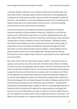 Eksamensopgave:Introduktiontil medierogkommunikation Anna,Julie, Cecilie,Anne ogJannie
39
i samfundet. Nutidens refleksivitet, som er afspejlet i Giddens teori, kan således siges at gå
hånd i hånd med den ”uopnåelige” jagt på at finde den ideelle partner. Med udgangspunkt i
ovenstående citat vil det, groft set, medføre, at intet menneske i det lange løb vil opfylde alle
kriterierne – eller ”tjeklisten” om så at sige. (Wolfhagen og Kræn, 2011). Vi vil altid søge efter
noget, der skulle siges at være bedre end det, vi havde i forvejen – men hvorfor egentlig
overhovedet nøjes, når der altid er plads til forbedringer?
Som Tem Frank Andersen seniorrådgiver på Insititut for Kommunikation fra Aalborg
Universitet og ekspert i viral kommunikation udtaler sig: ”Problemet er, at man hele tiden
tænker på, at der måske kommer noget bedre om tre måneder. Datingmarkedet står jo altid
åbent. Nogen vil kalde det kynisme, men det er såmænd bare modernisering. Vi søger altid videre
i datingverdenen, græsset er altid grønnere på den næste datingside”. (Wolfhagen og Kræn,
2011). Hertil kan man diskutere om, det er etisk korrekt, at man nu kan sidde og vælge og
vrage mellem en masse menneskers personligheder og udseende på baggrund af noget
information, som de har lagt ud på nettet. Som nævnt tidligere, er hele netdating-universet
gået hen og blevet anskuet som et virtuelt ”kødmarked”. Man kan næsten forestille sig,
hvordan det nu er blevet muligt at vælge sin kæreste i supermarkedet, som var vedkommende
en vare på en hylde.
Men selvom at det, til dels, kan virke forkert og meget ”opstillet”, at man kan præcisere sin
søgning i så stor grad, kan man, på den anden side, heller ikke komme udenom, at netdating
har haft enorm succes og fremgang de seneste år. (Ritzau, 2012). At vi har fået internettet som
medie til at date på, har medført, at alle, her i det senmoderne samfund, kan sidde derhjemme
og søge efter den eneste ene online. Om du er en ung fyr under 18, en enlig mor over 40, har
en forkærlighed for livet på landet eller måske har en akademisk uddannelse i bagagen, har
du, i teorien, altid mulighed for at finde en, der skulle matche netop dine behov og interesser.
Det har nichedatingsites bl.a. været med til at gøre til en realitet. (Wolfhagen og Kræn, 2011). I
forhold til minoritets-dating-sites, kan enkelte titler tages til ekstremer – Tag eksempelvis
hjemmesiden Herpesdating.dk, hvilket, objektivt set, ikke er en synderligt indbydende titel. At
denne titel nok kan forekomme lidt frastødende hos nogen mennesker, underbygger blot
teorien om, at uanset, hvilke kriterier, man søger i en partner, vil det være muligt at finde en,
der enten opfylder kravene eller matcher ens personlighed eller interesser. Og selvom vi, som
tidligere nævnt, begynder at se en stigende tendens til, at det senmoderne menneske kun slår
 