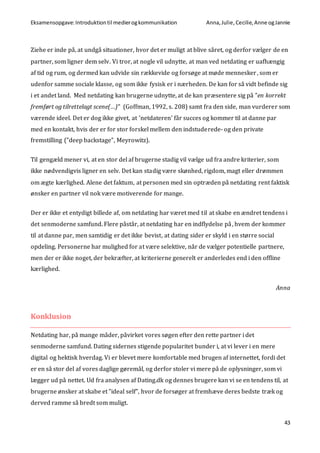 Eksamensopgave:Introduktiontil medierogkommunikation Anna,Julie, Cecilie,Anne ogJannie
43
Ziehe er inde på, at undgå situationer, hvor det er muligt at blive såret, og derfor vælger de en
partner, som ligner dem selv. Vi tror, at nogle vil udnytte, at man ved netdating er uafhængig
af tid og rum, og dermed kan udvide sin rækkevide og forsøge at møde mennesker, som er
udenfor samme sociale klasse, og som ikke fysisk er i nærheden. De kan for så vidt befinde sig
i et andet land. Med netdating kan brugerne udnytte, at de kan præsentere sig på ”en korrekt
fremført og tilrettelagt scene(…)” (Goffman, 1992, s. 208) samt fra den side, man vurderer som
værende ideel. Det er dog ikke givet, at ’netdateren’ får succes og kommer til at danne par
med en kontakt, hvis der er for stor forskel mellem den indstuderede- og den private
fremstilling (”deep backstage”, Meyrowitz).
Til gengæld mener vi, at en stor del af brugerne stadig vil vælge ud fra andre kriterier, som
ikke nødvendigvis ligner en selv. Det kan stadig være skønhed, rigdom, magt eller drømmen
om ægte kærlighed. Alene det faktum, at personen med sin optræden på netdating rent faktisk
ønsker en partner vil nok være motiverende for mange.
Der er ikke et entydigt billede af, om netdating har været med til at skabe en ændret tendens i
det senmoderne samfund. Flere påstår, at netdating har en indflydelse på, hvem der kommer
til at danne par, men samtidig er det ikke bevist, at dating sider er skyld i en større social
opdeling. Personerne har mulighed for at være selektive, når de vælger potentielle partnere,
men der er ikke noget, der bekræfter, at kriterierne generelt er anderledes end i den offline
kærlighed.
Anna
Konklusion
Netdating har, på mange måder, påvirket vores søgen efter den rette partner i det
senmoderne samfund. Dating sidernes stigende popularitet bunder i, at vi lever i en mere
digital og hektisk hverdag. Vi er blevet mere komfortable med brugen af internettet, fordi det
er en så stor del af vores daglige gøremål, og derfor stoler vi mere på de oplysninger, som vi
lægger ud på nettet. Ud fra analysen af Dating.dk og dennes brugere kan vi se en tendens til, at
brugerne ønsker at skabe et ”ideal self”, hvor de forsøger at fremhæve deres bedste træk og
derved ramme så bredt som muligt.
 