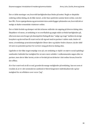 Eksamensopgave:Introduktiontil medierogkommunikation Anna,Julie, Cecilie,Anne ogJannie
44
Der er delte meninger om, hvorvidt kærligheden kan findes på nettet. Nogle er skeptiske
omkring online dating, da de ikke mener, at der kan opstå den samme kemi online, som der
kan IRL. Vores spørgeskema og personinterview underbygger påstanden om, hvorvidt det er
muligt at skabe romantiske relationer online.
Der er både fordele og ulemper ved det at kunne målrette sin søgning på diverse dating sites.
Skeptikere vil mene, at netdating er en overfladisk og uægte måde at finde kærligheden på,
eftersom man som bruger på eksempelvis Dating.dk kan ”vælge og vrage” mellem de øvrige
benyttere og derved kan få svært ved at slå sig ned med en partner i sidste ende. Andre vil
mene, at netdatings præcisionsmuligheder åbner døre og skaber bedre chancer, da der altid
vil være en potentiel partner for en hver smag på diverse dating sites.
Ligeledes er der ikke noget entydigt svar på, om netdating er skyld i en større social opdeling i
samfundet. Individet har mulighed for at være mere selektiv i vedkommendes søgen efter en
partner, men det er ikke bevist, at der er forskel på ens kriterier i det online forum, frem for
det offline.
At vi har svært ved at slå os ned, grundet de mange muligheder på netdating, kan ses som et
resultat af, at vi i det senmoderne samfund er blevet langt mere individualiserede og har
mulighed for at reflektere over vores ”jeg”.
 
