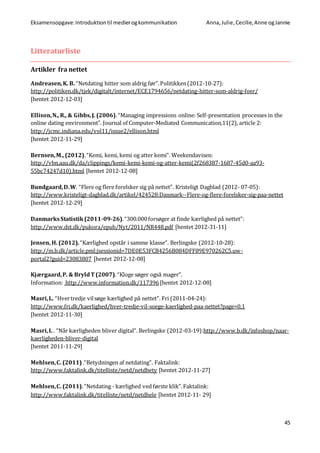 Eksamensopgave:Introduktiontil medierogkommunikation Anna,Julie, Cecilie,Anne ogJannie
45
Litteraturliste
Artikler fra nettet
Andreasen,K. B. “Netdating hitter som aldrig før”.Politikken(2012-10-27):
http://politiken.dk/tjek/digitalt/internet/ECE1794656/netdating-hitter-som-aldrig-foer/
[hentet 2012-12-03]
Ellison,N., R., & Gibbs,J. (2006).“Managing impressions online: Self-presentation processes in the
online dating environment”. Journal of Computer-Mediated Communication,11(2), article 2:
http://jcmc.indiana.edu/vol11/issue2/ellison.html
[hentet 2012-11-29]
Bernsen,M., (2012).“Kemi, kemi, kemi og atter kemi”. Weekendavisen:
http://vbn.aau.dk/da/clippings/kemi-kemi-kemi-og-atter-kemi(2f268387-1687-45d0-aa93-
55bc74247d10).html [hentet 2012-12-08]
Bundgaard,D.W. “Flere og flere forelsker sig på nettet”. Kristeligt Dagblad (2012- 07-05):
http://www.kristeligt-dagblad.dk/artikel/424528:Danmark--Flere-og-flere-forelsker-sig-paa-nettet
[hentet 2012-12-29]
DanmarksStatistik(2011-09-26).“300.000forsøger at finde kærlighed på nettet”:
http://www.dst.dk/pukora/epub/Nyt/2011/NR448.pdf [hentet 2012-31-11]
Jensen, H. (2012).“Kærlighed opstår i samme klasse”. Berlingske (2012-10-28):
http://m.b.dk/article.pml;jsessionid=7DE0E53FCB4256B084DFF89E970262C5.uw-
portal2?guid=23083807 [hentet 2012-12-08]
Kjærgaard,P. & BryldT (2007).“Kloge søger også mager”.
Information: http://www.information.dk/117396[hentet 2012-12-08]
Masri,L. “Hvertredje vilsøge kærlighed på nettet”. Fri (2011-04-24):
http://www.fri.dk/kaerlighed/hver-tredje-vil-soege-kaerlighed-paa-nettet?page=0,1
[hentet 2012-11-30]
Masri,L . “Når kærligheden bliver digital”. Berlingske (2012-03-19):http://www.b.dk/infoshop/naar-
kaerligheden-bliver-digital
[hentet 2011-11-29]
Mehlsen,C. (2011).“Betydningen af netdating”. Faktalink:
http://www.faktalink.dk/titelliste/netd/netdbety [hentet 2012-11-27]
Mehlsen,C. (2011).“Netdating - kærlighed ved første klik”.Faktalink:
http://www.faktalink.dk/titelliste/netd/netdhele [hentet 2012-11- 29]
 