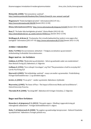 Eksamensopgave:Introduktiontil medierogkommunikation Anna,Julie, Cecilie,Anne ogJannie
46
Michael Øe. (2008).”Detsenmoderne samfund”.
http://samfnu.systime.dk/fileadmin/filer/Tekster/Emne2/k_moe_senmod_samf.pdf
Mogensen,N. “Findes kærlighed på nettet”. Information(2012-07-21). :
http://www.information.dk/306398 [hentet 2012-12-04]
Ritzau, Informationen(2012).”http://www.information.dk/telegram/315248” [hentet 2012-12-08]
Roar,T. “Dufinder ikke kærligheden på nettet”. Ekstra Bladet (2012-02-10):
http://ekstrabladet.dk/sex_og_samliv/article1705063.ece [hentet 2012-12-04]
Wolfhagen,R., & Kræn, K. “Pardannelse: Det virtuelle kødmarked har ændret vores søgen efter
kærlighed”. Information (2011-07-19): http://www.information.dk/271362 [hentet 2012-11-29]
Artikler i tidsskrifter
Ziehe, T (1982).Om narcissismens sårbarhed i “Undgom,socialisation og narcissisme”.
Artikelsamling fraRoskilde Universitetscenter.
Bøger med en - tre forfattere
Giddens,A. (1996).“Modernitet og selvidentitet – Selvet og samfundet under sen-moderniteten”.
Hans Reitzels Forlag A/S, København, 6. Udgivelse
Goffman,E. (1992).“Vore rollespil i hverdagen”, org Titel ”Thepresentation of self in everyday life”.
Larvik:Pax Forlag A/S
Hjarvard,S. (2005).“Detselskabelige samfund” - essays om medier og mennesker. Frederiksberg:
Forlaget Samfundslitteratur: 2. og udvidede udgave.
Jerslev,A. (2004).“Vi ses på tv” - medier og intimitet. København: Gyldendal.
Meyrowitz,J. (1985).“No Sense of Place - The Impact of Electronic Media and Social Behavior”.
OxfordUniversity Press Inc.
Thorndal,M.H. (2008). ”SociologiABC”. København Ø; Forlaget: Columbus, 2. Udgivelse
Bøger med flere forfattere
Rienecker,L. & Jørgensen,P. S. (2012).“Dengode opgave - Håndbog i opgaveskrivning på
videregående uddannelser”. Forlaget Samfundslitteratur:4. udgave.
Ziehe, T. & Stubenrauch,H. (2008).“Ny ungdom og usædvanlige læreprocesser - Kulturel frisættelse
og subjektivitet”. København: Forlaget politisk revy.
 