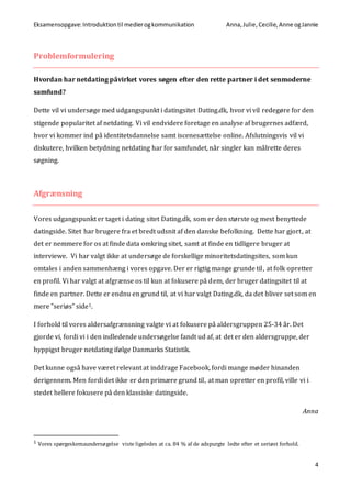 Eksamensopgave:Introduktiontil medierogkommunikation Anna,Julie, Cecilie,Anne ogJannie
4
Problemformulering
Hvordan har netdating påvirket vores søgen efter den rette partner i det senmoderne
samfund?
Dette vil vi undersøge med udgangspunkt i datingsitet Dating.dk, hvor vi vil redegøre for den
stigende popularitet af netdating. Vi vil endvidere foretage en analyse af brugernes adfærd,
hvor vi kommer ind på identitetsdannelse samt iscenesættelse online. Afslutningsvis vil vi
diskutere, hvilken betydning netdating har for samfundet, når singler kan målrette deres
søgning.
Afgrænsning
Vores udgangspunkt er taget i dating sitet Dating.dk, som er den største og mest benyttede
datingside. Sitet har brugere fra et bredt udsnit af den danske befolkning. Dette har gjort, at
det er nemmere for os at finde data omkring sitet, samt at finde en tidligere bruger at
interviewe. Vi har valgt ikke at undersøge de forskellige minoritetsdatingsites, som kun
omtales i anden sammenhæng i vores opgave. Der er rigtig mange grunde til, at folk opretter
en profil. Vi har valgt at afgrænse os til kun at fokusere på dem, der bruger datingsitet til at
finde en partner. Dette er endnu en grund til, at vi har valgt Dating.dk, da det bliver set som en
mere ”seriøs” side1.
I forhold til vores aldersafgrænsning valgte vi at fokusere på aldersgruppen 25-34 år. Det
gjorde vi, fordi vi i den indledende undersøgelse fandt ud af, at det er den aldersgruppe, der
hyppigst bruger netdating ifølge Danmarks Statistik.
Det kunne også have været relevant at inddrage Facebook, fordi mange møder hinanden
derigennem. Men fordi det ikke er den primære grund til, at man opretter en profil, ville vi i
stedet hellere fokusere på den klassiske datingside.
Anna
1 Vores spørgeskemaundersøgelse viste ligeledes at ca. 84 % af de adspurgte ledte efter et seriøst forhold.
 