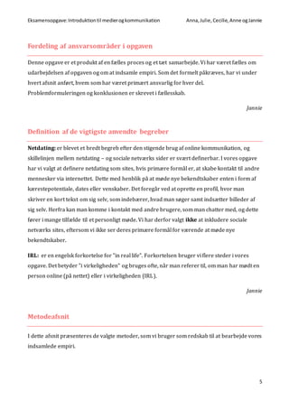 Eksamensopgave:Introduktiontil medierogkommunikation Anna,Julie, Cecilie,Anne ogJannie
5
Fordeling af ansvarsområder i opgaven
Denne opgave er et produkt af en fælles proces og et tæt samarbejde. Vi har været fælles om
udarbejdelsen af opgaven og om at indsamle empiri. Som det formelt påkræves, har vi under
hvert afsnit anført, hvem som har været primært ansvarlig for hver del.
Problemformuleringen og konklusionen er skrevet i fællesskab.
Jannie
Definition af de vigtigste anvendte begreber
Netdating: er blevet et bredt begreb efter den stigende brug af online kommunikation, og
skillelinjen mellem netdating – og sociale netværks sider er svært definerbar. I vores opgave
har vi valgt at definere netdating som sites, hvis primære formål er, at skabe kontakt til andre
mennesker via internettet. Dette med henblik på at møde nye bekendtskaber enten i form af
kærestepotentiale, dates eller venskaber. Det foregår ved at oprette en profil, hvor man
skriver en kort tekst om sig selv, som indebærer, hvad man søger samt indsætter billeder af
sig selv. Herfra kan man komme i kontakt med andre brugere, som man chatter med, og dette
fører i mange tilfælde til et personligt møde. Vi har derfor valgt ikke at inkludere sociale
netværks sites, eftersom vi ikke ser deres primære formål for værende at møde nye
bekendtskaber.
IRL: er en engelsk forkortelse for ”in real life”. Forkortelsen bruger vi flere steder i vores
opgave. Det betyder ”i virkeligheden” og bruges ofte, når man referer til, om man har mødt en
person online (på nettet) eller i virkeligheden (IRL).
Jannie
Metodeafsnit
I dette afsnit præsenteres de valgte metoder, som vi bruger som redskab til at bearbejde vores
indsamlede empiri.
 