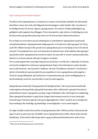 Eksamensopgave:Introduktiontil medierogkommunikation Anna,Julie, Cecilie,Anne ogJannie
6
Egen spørgeskemaundersøgelse
Fordelen ved et spørgeskema er, at dataene er nemme at bearbejde statistisk. De indsamlede
data bliver omsat i tal, så de efterfølgende kan fremlægges i enkle tabeller eller visualiseres i
forskellige former for kurver, figurer og diagrammer. Vi vurderer, hvilken pålidelighed og
gyldighed undersøgelsen kan tillægges. Vi har eksempelvis valgt at lave et cirkeldiagram over
de bevarendes geografiske placering samt over de besvarendes uddannelsesniveau.
For at skabe et overordnet syn på netdating har vi udarbejdet et spørgeskema og dermed
arbejdet kvantitativt. Spørgeskemaets målgruppe har vi fordelt over aldersgrupper fra 18 og
op til 50+. Måden hvorpå vi fik spredt vores spørgeskema på var ved hjælp af vores Facebook
netværk. Vi kontaktede hver især en Facebook ven indenfor hver af de inddelte aldersgrupper
og bad dem sætte spørgeskemaet som deres status. Da man ofte er venner med jævnaldrende,
håbede vi, at denne metode ville give brugbare resultater.
Vores undersøgelse blev naturligvis begrænset, da det kun var folk, der er tilknyttet Facebook,
som havde mulighed for at besvare spørgeskemaet. Dog er det omkring hver anden dansker,
som er på Facebook - mere præcist 3 millioner ud af de 5,6 millioner danskere2. Facebook er
derfor et forholdsvis repræsentativt forum at publicere vores spørgeskemaundersøgelse i.
Trods de mange tilknyttede på Facebook er vi opmærksomme på, at det selvfølgelig kun er
den kontaktedes netværk, som kan blive en del af undersøgelsen.
Spørgeskemaet indeholdt 10 spørgsmål af forskellig karakter. Først og fremmest indeholdt
undersøgelsen demografiske spørgsmål såsom køn, alder, uddannelse og bopæl. Derudover
indeholdt den binære spørgsmål, som dog i nogle af tilfældene blev efterfulgt af en uddybning.
Åbne spørgsmål benyttede vi også, da de tvinger interviewpersonen til at svare med egne
formuleringer. Ydermere gjorde vi brug af valgmuligheden ”other” (andet), da vi umuligt kan
have medtaget alle tænkelige og utænkelige svarmuligheder i vores undersøgelse.
Vi valgte at lukke ned for besvarelser af spørgeskemaet efter 100 besvarelser. Selvom det må
siges at være en god svarrate, så dækker vores spørgeskema kun et lille udsnit af den danske
befolkning. Vi kan derfor ikke drage større og generaliserende konklusioner ud fra vores
2 http://atcore.dk/blog/danskerne-pa-facebook/
 