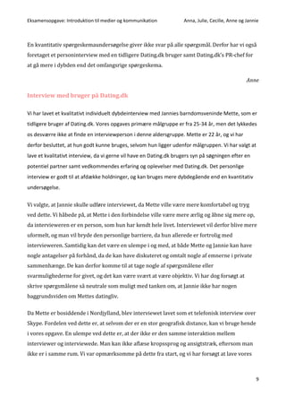 Eksamensopgave: Introduktion til medier og kommunikation Anna, Julie, Cecilie, Anne og Jannie
9
En kvantitativ spørgeskemaundersøgelse giver ikke svar på alle spørgsmål. Derfor har vi også
foretaget et personinterview med en tidligere Dating.dk bruger samt Dating.dk’s PR-chef for
at gå mere i dybden end det omfangsrige spørgeskema.
Anne
Interview med bruger på Dating.dk
Vi har lavet et kvalitativt individuelt dybdeinterview med Jannies barndomsveninde Mette, som er
tidligere bruger af Dating.dk. Vores opgaves primære målgruppe er fra 25-34 år, men det lykkedes
os desværre ikke at finde en interviewperson i denne aldersgruppe. Mette er 22 år, og vi har
derfor besluttet, at hun godt kunne bruges, selvom hun ligger udenfor målgruppen. Vi har valgt at
lave et kvalitativt interview, da vi gerne vil have en Dating.dk brugers syn på søgningen efter en
potentiel partner samt vedkommendes erfaring og oplevelser med Dating.dk. Det personlige
interview er godt til at afdække holdninger, og kan bruges mere dybdegående end en kvantitativ
undersøgelse.
Vi valgte, at Jannie skulle udføre interviewet, da Mette ville være mere komfortabel og tryg
ved dette. Vi håbede på, at Mette i den forbindelse ville være mere ærlig og åbne sig mere op,
da intervieweren er en person, som hun har kendt hele livet. Interviewet vil derfor blive mere
uformelt, og man vil bryde den personlige barriere, da hun allerede er fortrolig med
intervieweren. Samtidig kan det være en ulempe i og med, at både Mette og Jannie kan have
nogle antagelser på forhånd, da de kan have diskuteret og omtalt nogle af emnerne i private
sammenhænge. De kan derfor komme til at tage nogle af spørgsmålene eller
svarmulighederne for givet, og det kan være svært at være objektiv. Vi har dog forsøgt at
skrive spørgsmålene så neutrale som muligt med tanken om, at Jannie ikke har nogen
baggrundsviden om Mettes datingliv.
Da Mette er bosiddende i Nordjylland, blev interviewet lavet som et telefonisk interview over
Skype. Fordelen ved dette er, at selvom der er en stor geografisk distance, kan vi bruge hende
i vores opgave. En ulempe ved dette er, at der ikke er den samme interaktion mellem
interviewer og interviewede. Man kan ikke aflæse kropssprog og ansigtstræk, eftersom man
ikke er i samme rum. Vi var opmærksomme på dette fra start, og vi har forsøgt at lave vores
 
