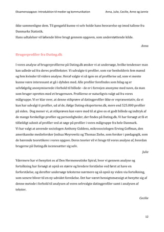 Eksamensopgave: Introduktion til medier og kommunikation Anna, Julie, Cecilie, Anne og Jannie
12
ikke sammenligne dem. Til gengæld kunne vi selv holde hans besvarelse op imod tallene fra
Danmarks Statistik.
Hans udtalelser vil løbende blive brugt gennem opgaven, som understøttende kilde.
Anna
Brugerprofiler fra Dating.dk
I vores analyse af brugerprofilerne på Dating.dk ønsker vi at undersøge, hvilke tendenser man
kan udlede ud fra deres profiltekster. Vi udvalgte ti profiler, som var henholdsvis fem mænd
og fem kvinder til videre analyse. Heraf valgte vi så igen en af profilerne ud, som vi mente
kunne være interessant at gå i dybden med. Alle profiler forefindes som bilag og er
selvfølgelig anonymiserede i forhold til billede - de er i forvejen anonyme med navn, da man
som bruger oprettes med et brugernavn. Profilerne er naturligvis valgt ud fra vores
målgruppe. Vi er klar over, at denne stikprøve af datingprofiler ikke er repræsentativ, da vi
kun har udvalgt ti profiler, ud af de, ifølge Dating-eksperterne.dk, mere end 525.000 profiler
på siden. Dog mener vi, at stikprøven kan være med til at give os et godt billede og indtryk af
de mange forskellige profiler og personligheder, der findes på Dating.dk. Vi har forsøgt at få et
tilfældigt udsnit af profiler ved at søge på profiler i vores målgruppe fra hele Danmark.
Vi har valgt at anvende sociologen Anthony Giddens, mikrosociologen Erving Goffman, den
amerikanske medieforsker Joshua Meyrowitz og Thomas Ziehe, som forsker i pædagogik, som
de bærende teoretikere i vores opgave. Deres teorier vil vi bruge til vores analyse af, hvordan
brugerne på Dating.dk iscenesætter sig selv.
Julie
Ydermere har vi benyttet os af Den Hermeneutiske Spiral, hvor vi gennem analyse og
fortolkning har forsøgt at opnå en større og bredere forståelse ved først at have en
forforståelse, og derefter undersøge teksterne nærmere og så opnå ny viden via fortolkning,
som senere bliver til en ny udvidet forståelse. Det har været hensigtsmæssigt at benytte sig af
denne metode i forhold til analysen af vores selvvalgte datingprofiler samt i analysen af
tekster.
Cecilie
 