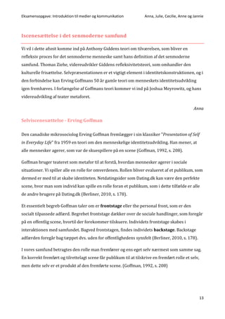 Eksamensopgave: Introduktion til medier og kommunikation Anna, Julie, Cecilie, Anne og Jannie
13
Iscenesættelse i det senmoderne samfund
Vi vil i dette afsnit komme ind på Anthony Giddens teori om tilværelsen, som bliver en
refleksiv proces for det senmoderne menneske samt hans definition af det senmoderne
samfund. Thomas Ziehe, videreudvikler Giddens refleksivitetsteori, som omhandler den
kulturelle frisættelse. Selvpræsentationen er et vigtigt element i identitetskonstruktionen, og i
den forbindelse kan Erving Goffmans 50 år gamle teori om menneskets identitetsudvikling
igen fremhæves. I forlængelse af Goffmans teori kommer vi ind på Joshua Meyrowitz, og hans
videreudvikling af teater metaforet.
Anna
Selviscenesættelse - Erving Goffman
Den canadiske mikrosociolog Erving Goffman fremlægger i sin klassiker ”Presentation of Self
in Everyday Life” fra 1959 en teori om den menneskelige identitetsudvikling. Han mener, at
alle mennesker agerer, som var de skuespillere på en scene (Goffman, 1992, s. 208).
Goffman bruger teateret som metafor til at forstå, hvordan mennesker agerer i sociale
situationer. Vi spiller alle en rolle for omverdenen. Rollen bliver evalueret af et publikum, som
dermed er med til at skabe identiteten. Netdatingsider som Dating.dk kan være den perfekte
scene, hvor man som individ kan spille en rolle foran et publikum, som i dette tilfælde er alle
de andre brugere på Dating.dk (Berliner, 2010, s. 178).
Et essentielt begreb Goffman taler om er frontstage eller the personal front, som er den
socialt tilpassede adfærd. Begrebet frontstage dækker over de sociale handlinger, som foregår
på en offentlig scene, hvortil der forekommer tilskuere. Individets frontstage skabes i
interaktionen med samfundet. Bagved frontstagen, findes individets backstage. Backstage
adfærden foregår bag tæppet dvs. uden for offentlighedens synsfelt (Berliner, 2010, s. 178).
I vores samfund betragtes den rolle man fremfører og ens eget selv nærmest som samme sag.
En korrekt fremført og tilrettelagt scene får publikum til at tilskrive en fremført rolle et selv,
men dette selv er et produkt af den fremførte scene. (Goffman, 1992, s. 208)
 