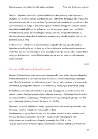 Eksamensopgave: Introduktion til medier og kommunikation Anna, Julie, Cecilie, Anne og Jannie
14
Man har i dag via sociale medier og i det tilfælde med fokus på dating sider langt større
mulighed for selv at kontrollere, hvordan man gerne vil fremstå, da kroppen ikke er bundet til
den virtuelle verden. Det at man har langt flere muligheder for at skabe sin egen identitet, kan
være motivation for mange af dem, som vælger at oprette en dating profil. Goffman nævner
begrebet the ideal self, hvor der reflekteres over de normer og værdier, der i samfundet
fremstår som de ideelle. På den måde giver dating sider altså mulighed for at skabe en
identitet, som man selv ønsker den skal være og derigennem påvirke, hvordan andre ser en
(Berliner, 2010, s. 179).
Goffman levede i en tid, hvor al kommunikation foregik face-to-face, og derfor var hans
begreber anvendelige for sin tid. I dag har vi fået en hel masse nye kommunikationsformer,
derfor kan man med fordel bringe en mere nutidig teoretiker på banen. Joshua Meyrowitz har
udbygget Goffmans teori ved at tilføje begreber, som gør teorien mere anvendelig i vores
mediesamfund.
Anna
Den nye middle region - Joshua Meyrowitz
Ligesom Goffman bruger teaterscenen som udgangspunkt, låner Joshua Meyrowitz begreber
fra teatrets verden til at karakterisere, hvad der sker, når nye informationssystemer tager
over. “A social situation is… an ‘information-system’, that is… a given pattern of access to social
information, a given pattern of access to the behaviour of other people” (Meyrowitz, 1985).
De to sfærer, som Goffman fremsætter, er gensidigt afhængige, så når skellet mellem den
private - og den offentlige optræden flyttes, sker der ændringer i forholdet mellem, hvad der
er henholdsvis front- og backstage. ”Privatlivet er ikke mere privat og det offentlige rum ikke
mere offentlig i traditionel forstand” (Jerslev, s. 20, l. 25-26).
Meyrowitz ser kritisk på Goffmans model, og mener at den er for statisk og for bundet til en
tænkning i konkrete rumligheder (Jerslev, 2004, s. 111).
Han koncentrerer sig om, hvad der sker, når den sociale interaktion bliver medieret, samt
hvordan de elektroniske medier har ændret muligheden for at få adgang til eller
informationer om hinandens sociale performances (Jerslev, 2004, s. 111).
”(…) nye medier skaber nye scener og nye publikummer, ny onstage-adfærd og nye relationer
 