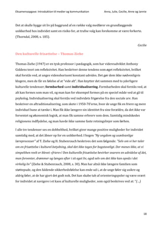Eksamensopgave: Introduktion til medier og kommunikation Anna, Julie, Cecilie, Anne og Jannie
18
Det at skulle bygge sit liv på baggrund af en række valg medfører en grundlæggende
usikkerhed hos individet samt en risiko for, at trufne valg kan forekomme at være forkerte.
(Thorndal, 2008, s. 185).
Cecilie
Den kulturelle frisættelse – Thomas Ziehe
Thomas Ziehe (1947) er en tysk professor i pædagogik, som har videreudviklet Anthony
Giddens teori om refleksivitet. Han beskriver denne tendens som øget refleksivitet, hvilket
skal forstås ved, at unges videnshorisont konstant udvides. Det gør dem ikke nødvenligvis
klogere, men de får en følelse af at ”vide alt”. Han knytter det sammen med to yderligere
kulturelle tendenser; formbarhed samt individualisering. Formbarheden skal forstås ved, at
alt kan formes som man vil, og man kan for eksempel formes på en speciel måde ved at gå til
psykolog. Individualisering skal forstås ved individets frigørelse fra den sociale arv. Han
beskriver en aftraditionalisering, som skete i 1950-70’erne, hvor de unge fik en friere og mere
individuel bane at tænke i. Man fik ikke længere sin identitet fra sine forældre, da det ikke var
forventet og økonomisk logisk, at man fik samme erhverv som dem. Samtidig mindskedes
religionens indflydelse, og man havde ikke samme faste retningslinjer som førhen.
I alle tre tendenser ses en dobbelthed, hvilket giver mange positive muligheder for individet
samtidig med, at det åbner op for en usikkerhed. I bogen ”Ny ungdom og usædvanlige
læreprocesser” af T. Ziehe og H. Stubenrauch beskrives det som følgende: ”Selv om vi her taler
om en frisættelse i kulturel betydning, skal det ikke tages for bogstaveligt. Der menes ikke, at vi
simpelthen reelt er blevet »friere«! Den kulturelle frisættelse bevirker snarere en udvidelse af det,
man forventer, drømmer og længes efter i sit eget liv, også selv om det ikke kan opnås i det
virkelig liv” (Ziehe & Stubenrauch, 2008, s. 30). Man har altså ikke længere familien som
støttepude, og den faldende sikkerhedsfølelse kan ende ud i, at de unge føler sig usikre og
aldrig føler, at de har gjort det godt nok. Det kan skabe tab af orienteringspoler og være svært
for individet at navigere i et kaos af kulturelle muligheder, som også beskrives ved at: ”(…)
 