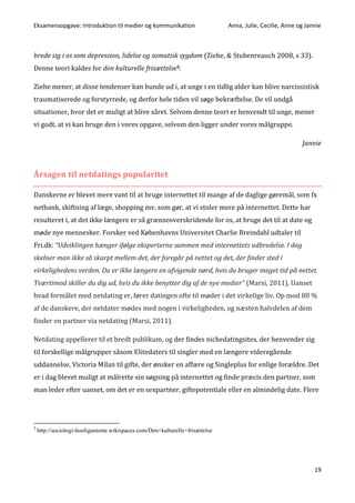 Eksamensopgave: Introduktion til medier og kommunikation Anna, Julie, Cecilie, Anne og Jannie
19
brede sig i os som depression, lidelse og somatisk sygdom (Ziehe, & Stubenreauch 2008, s 33).
Denne teori kaldes for den kulturelle frisættelse5.
Ziehe mener, at disse tendenser kan bunde ud i, at unge i en tidlig alder kan blive narcissistisk
traumatiserede og forstyrrede, og derfor hele tiden vil søge bekræftelse. De vil undgå
situationer, hvor det er muligt at blive såret. Selvom denne teori er henvendt til unge, mener
vi godt, at vi kan bruge den i vores opgave, selvom den ligger under vores målgruppe.
Jannie
Årsagen til netdatings popularitet
Danskerne er blevet mere vant til at bruge internettet til mange af de daglige gøremål, som fx
netbank, skiftning af læge, shopping mv. som gør, at vi stoler mere på internettet. Dette har
resulteret i, at det ikke længere er så grænseoverskridende for os, at bruge det til at date og
møde nye mennesker. Forsker ved Københavns Universitet Charlie Breindahl udtaler til
Fri.dk: “Udviklingen hænger ifølge eksperterne sammen med internettets udbredelse. I dag
skelner man ikke så skarpt mellem det, der foregår på nettet og det, der finder sted i
virkelighedens verden. Du er ikke længere en afvigende nørd, hvis du bruger meget tid på nettet.
Tværtimod skiller du dig ud, hvis du ikke benytter dig af de nye medier” (Marsi, 2011). Uanset
hvad formålet med netdating er, fører datingen ofte til møder i det virkelige liv. Op mod 80 %
af de danskere, der netdater mødes med nogen i virkeligheden, og næsten halvdelen af dem
finder en partner via netdating (Marsi, 2011).
Netdating appellerer til et bredt publikum, og der findes nichedatingsites, der henvender sig
til forskellige målgrupper såsom Elitedaters til singler med en længere videregående
uddannelse, Victoria Milan til gifte, der ønsker en affære og Singleplus for enlige forældre. Det
er i dag blevet muligt at målrette sin søgning på internettet og finde præcis den partner, som
man leder efter uanset, om det er en sexpartner, giftepotentiale eller en almindelig date. Flere
5
http://sociologi-hooliganisme.wikispaces.com/Den+kulturelle+frisættelse
 