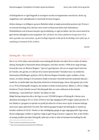 Eksamensopgave: Introduktion til medier og kommunikation Anna, Julie, Cecilie, Anne og Jannie
20
af datingsiderne er også begyndt at arrangere sociale arrangementer som kurser, ferier og
singlefester, der udelukkende er henvendt til sitets brugere.
Online dating er en billigere og mere fleksibel måde at møde potentielle partnere på. Vi lever i
en stresset hverdag, hvor det kan være svært at få presset dates ind i kalenderen.
Fleksibiliteten ved at kunne benytte sig af netdating, er også en faktor, der har været med til at
gøre denne datingform mere populært. Alt i alt bliver de online platforme brugt mere til at
date og møde nye mennesker, og den kraftigt stigende trafik på de forskellige sites tyder på, at
netdating er kommet til for at blive.
Jannie
Dating.dk – fra A til Z
Det er nu 14 år siden, internetsiden www.dating.dk åbnede sine døre til en verden af online
dating. Dating.dk er Danmarks første datingsite, som blev startet i 1998 af tre unge drenge,
hvoraf den ene var Morten Wagner; ” Jeg tror egentlig bare, det var en meget stærk interesse
for kvinder, der gjorde, at vi fik lyst til at starte hjemmesiden” fortæller han i en artikel fra
Information (Wolfhagen og Kræn, 2011). Morten Wagner fortæller også i artiklen, at han
mener, at online dating er en nemmere måde at komme i kontakt med det modsatte køn på, i
stedet for at skulle købe den klassiske drink til en fremmed pige i byen. Han gætter på, at der
er ca. 70 % af Dating.dk’s brugere, der ønsker at finde en fast partner. (Masri, L. 2011). I følge
forskeren Troels Schultz Larsen6 fik dating.dk ikke en varm velkomst af den danske
befolkning – man fandt kun ”nørder” på sådan en side.
Ifølge Dating-eksperten.dk er der lige nu over 525.000 brugere af Dating.dk. I denne sene
aftentime (torsdag d. 29-11-12 kl. 23:01) er der lige nøjagtig 22.093 singler online på sitet. Vi
har tilladt os i gruppen at oprette en profil på siden for at lære mere og for at kunne bidrage
med vores egne oplevelser fra sitet. Den største gruppe brugere på Dating.dk, er mænd og
kvinder mellem 25-34 år7. Derfor er det selvfølgelig oplagt at tage udgangspunkt i lige netop
denne målgruppe, hvilket vi også har valgt at gøre brug af senere i opgaven. Det, at der findes
så mange profiler på siden Dating.dk, tyder på, at der er sket en kæmpe forvandling fra det
6
http://rucforsk.ruc.dk/site/person/tschultz
7 http://www.dst.dk/pukora/epub/Nyt/2011/NR448.pdf
 