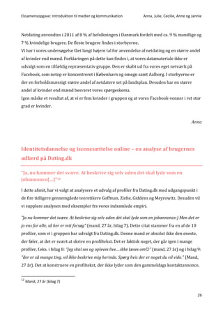 Eksamensopgave: Introduktion til medier og kommunikation Anna, Julie, Cecilie, Anne og Jannie
26
Netdating anvendtes i 2011 af 8 % af befolkningen i Danmark fordelt med ca. 9 % mandlige og
7 % kvindelige brugere. De fleste brugere findes i storbyerne.
Vi har i vores undersøgelse fået langt højere tal for anvendelse af netdating og en større andel
af kvinder end mænd. Forklaringen på dette kan findes i, at vores datamateriale ikke er
udvalgt som en tilfældig repræsentativ gruppe. Den er skabt ud fra vores eget netværk på
Facebook, som netop er koncentreret i København og omegn samt Aalborg. I storbyerne er
der en forholdsmæssigt større andel af netdatere set på landsplan. Desuden har en større
andel af kvinder end mænd besvaret vores spørgeskema.
Igen måske et resultat af, at vi er fem kvinder i gruppen og at vores Facebook-venner i ret stor
grad er kvinder.
Anna
Identitetsdannelse og iscenesættelse online – en analyse af brugernes
adfærd på Dating.dk
”Ja, nu kommer det svære. At beskrive sig selv uden det skal lyde som en
jobannonce(…)”12
I dette afsnit, har vi valgt at analysere et udvalg af profiler fra Dating.dk med udgangspunkt i
de fire tidligere gennemgåede teoretikere Goffman, Ziehe, Giddens og Meyrowitz. Desuden vil
vi supplere analysen med eksempler fra vores indsamlede empiri.
”Ja nu kommer det svære. At beskrive sig selv uden det skal lyde som en jobannonce:) Men det er
jo ens for alle, så her er mit forsøg” (mand, 27 år, bilag 7). Dette citat stammer fra en af de 10
profiler, som vi i gruppen har udvalgt fra Dating.dk. Denne mand er absolut ikke den eneste,
der føler, at det er svært at skrive en profiltekst. Det er faktisk noget, der går igen i mange
profiler, f.eks. i bilag 8: ”Jeg skal ses og opleves live….ikke læses om” (mand, 27 år) og i bilag 9:
”der er så mange ting. vil ikke beskrive mig herinde. Spørg hvis der er noget du vil vide.” (Mand,
27 år). Det at konstruere en profiltekst, der ikke lyder som den gammeldags kontaktannonce,
12
Mand, 27 år (bilag 7)
 
